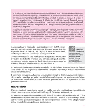 183
O oxigênio (O2
) é uma substância considerada fundamental para o funcionamento do organismo,
atuando como componente principal do metabolismo. A garantia de sua entrada (vias aéreas livres)
por meio da inspiração (expansibilidade profunda) o levará até os alvéolos. A passagem do O2
para os
capilares sanguíneos ocorre pelo processo de difusão, que consiste na troca pelo dióxido de carbono
(CO2
), substância excretada pelo metabolismo e presente no sangue, aguardando para ser eliminada
através da expiração. Aderido à hemoglobina, o O2
é transportado para todos os órgãos e tecidos através
da circulação sanguínea.
Arespiração,queconsistenoprocessodeinspiraçãoeexpiração,acontecequandoocentrorespiratório,
localizado no tronco cerebral, recebe estímulos enviados pelos quimiorreceptores informando sobre
o excesso de CO2
na circulação sanguínea. Com isso, ocorre o aumento do trabalho de todos os
músculos respiratórios e, consequentemente, aumento da frequência respiratória, com o intuito de
normalizar os níveis de gases na corrente sanguínea e evitar a hipóxia e a hipercapnia.
A diminuição de O2
(hipóxia) e a quantidade excessiva de CO2
no san-
gue (hipercapnia) resultam no acúmulo de ácidos no sangue. Esse de-
sequilíbrio metabólico ocorre com frequência nos traumas torácicos,
sendo importante a sua identificação e correção imediata.
Com essa breve revisão, você pode verificar a importância de se manter
a via aérea desobstruída, promover uma circulação adequada e funda-
mentalmente garantir tratamento das lesões torácicas, prevenindo as
lesões cerebrais que dificultarão a mecânica ventilatória.
As lesões torácicas podem apresentar-se isoladas ou associadas a outras lesões dentro da cavi-
dade torácica e o seu diagnóstico, como citamos, dependerá da avaliação primária e secundária,
incluindo história ampla.
É importante o seu acompanhamento no exame físico completo do tórax, que consiste na inspe-
ção, ausculta, palpação e percussão, cujos achados contribuirão para os cuidados com as fraturas
de arcos costais, tórax instável, contusão pulmonar, pneumotórax aberto e hipertensivo e o tam-
ponamento cardíaco.
Fratura de Tórax
O conhecimento do mecanismo e energia envolvida, associado à realização do exame físico do
cliente vítima de trauma, ajudará na identificação de fraturas na região torácica.
As fraturas dos três primeiros arcos costais, da escápula e do esterno são responsáveis por 35% de
mortalidade dos traumas torácicos por estarem relacionadas a traumas de grande energia, desen-
volvendo lesões potencialmente graves em outros seguimentos do corpo como cabeça, pescoço,
coluna cervical e torácica, pulmões e grandes vasos.
Leia o texto
Cuidando do
cliente com agravos
metabólicos em urgência
e emergência para
entender melhor as
consequências da
disfunção respiratória.
 