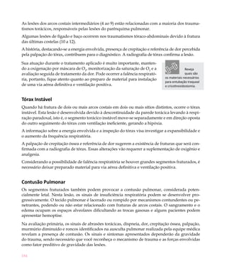 184
As lesões dos arcos costais intermediários (4 ao 9) estão relacionadas com a maioria dos trauma-
tismos torácicos, responsáveis pelas lesões do parênquima pulmonar.
Algumas lesões de fígado e baço ocorrem nos traumatismos tóraco-abdominais devido à fratura
das últimas costelas (10 a 12).
A história, destacando-se a energia envolvida, presença de crepitação e referência de dor percebida
pela palpação do tórax, contribuem para o diagnóstico. A radiografia de tórax confirma a lesão.
Sua atuação durante o tratamento aplicado é muito importante, manten-
do a oxigenação por máscara de O2
, monitorização da saturação de O2
e a
avaliação seguida de tratamento da dor. Pode ocorrer a falência respirató-
ria, portanto, fique atento quanto ao preparo de material para instalação
de uma via aérea definitiva e ventilação positiva.
Tórax Instável
Quando há fratura de dois ou mais arcos costais em dois ou mais sítios distintos, ocorre o tórax
instável. Esta lesão é desenvolvida devido à descontinuidade da parede torácica levando à respi-
ração paradoxal, isto é, o segmento torácico instável move-se separadamente e em direção oposta
do outro seguimento do tórax com ventilação ineficiente, gerando a hipóxia.
A informação sobre a energia envolvida e a inspeção do tórax visa investigar a expansibilidade e
o aumento da frequência respiratória.
A palpação de crepitação óssea e referência de dor sugerem a existência de fraturas que será con-
firmada com a radiografia de tórax. Essas alterações vão requerer a suplementação de oxigênio e
analgesia.
Considerando a possibilidade de falência respiratória se houver grandes segmentos fraturados, é
necessário deixar preparado material para via aérea definitiva e ventilação positiva.
Contusão Pulmonar 	
Os segmentos fraturados também podem provocar a contusão pulmonar, considerada poten-
cialmente letal. Nesta lesão, os sinais de insuficiência respiratória podem se desenvolver pro-
gressivamente. O tecido pulmonar é lacerado ou rompido por mecanismos contundentes ou pe-
netrantes, podendo ou não estar relacionado com fraturas de arcos costais. O sangramento e o
edema ocupam os espaços alveolares dificultando as trocas gasosas e alguns pacientes podem
apresentar hemoptise.
Na avaliação primária, os sinais de abrasões torácicas, dispneia, dor, crepitação óssea, palpação,
murmúrio diminuído e roncos identificados na ausculta pulmonar realizada pela equipe médica
revelam a presença de contusão. Os sinais e sintomas apresentados dependerão da gravidade
do trauma, sendo necessário que você reconheça o mecanismo de trauma e as forças envolvidas
como fator preditivo de gravidade das lesões.
Reveja
quais são
os materiais necessários
para entubação traqueal
e cricotireoidostomia.
 