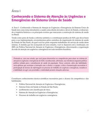 17
Área I
Conhecendo o Sistema de Atenção às Urgências e
Emergências do Sistema Único de Saúde
A Área I - Conhecendo o Sistema de Atenção às Urgências e Emergências do Sistema Único de
Saúde tem como tema introdutório a saúde como direito de todos e dever do Estado, evidencian-
do a trajetória histórica e os principais eventos que marcaram a construção do sistema de saúde
no Brasil.
Tendo como pano de fundo a reforma sanitária e a constituição jurídica do SUS, que dá as bases
para a sua implementação, enveredaremos pelos caminhos da organização do sistema de saúde
do Estado de São Paulo, do qual você faz parte enquanto trabalhador do serviço de saúde desse
sistema. À medida que for avançando em seus estudos, você se deparará com a instituição, em
2003, da Política Nacional de Atenção às Urgências e Emergências, direcionando a organização
da rede de atenção em urgência e emergência em todo território brasileiro.
Pretende-se, com esse estudo, que você possa desenvolver as competências para atuar no sistema de
atenção às urgências e emergências do SUS, reconhecendo, sobretudo, sua relevância enquanto política
pública voltada para o atendimento de saúde da população. Nesse contexto, além das habilidades
sócio-afetivas que norteiam a interação com o cliente e a equipe, a ética e humanização necessárias à
participação do técnico de enfermagem no processo de trabalho em urgência e emergência, ressalta-se
a habilidade em agir com prontidão e criatividade perante situações adversas.
Constituem conhecimentos técnico-científicos necessários para o alcance da competência e das
habilidades:
Política Nacional de Atenção às Urgências e Emergências;•	
Sistema Único de Saúde no Estado de São Paulo;•	
acolhimento com classificação de risco;•	
Sistema de Atenção às Urgências e Emergências;•	
Processo de trabalho em urgência e emergência.•	
 