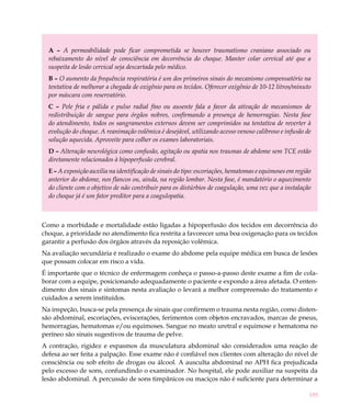 189
A – A permeabilidade pode ficar comprometida se houver traumatismo craniano associado ou
rebaixamento do nível de consciência em decorrência do choque. Manter colar cervical até que a
suspeita de lesão cervical seja descartada pelo médico.
B – O aumento da frequência respiratória é um dos primeiros sinais do mecanismo compensatório na
tentativa de melhorar a chegada de oxigênio para os tecidos. Oferecer oxigênio de 10-12 litros/minuto
por máscara com reservatório.
C – Pele fria e pálida e pulso radial fino ou ausente fala a favor da ativação de mecanismos de
redistribuição de sangue para órgãos nobres, confirmando a presença de hemorragias. Nesta fase
do atendimento, todos os sangramentos externos devem ser comprimidos na tentativa de reverter à
evolução do choque. A reanimação volêmica é desejável, utilizando acesso venoso calibroso e infusão de
solução aquecida. Aproveite para colher os exames laboratoriais.
D – Alteração neurológica como confusão, agitação ou apatia nos traumas de abdome sem TCE estão
diretamente relacionados à hipoperfusão cerebral.
E – A exposição auxilia na identificação de sinais do tipo: escoriações, hematomas e equimoses em região
anterior do abdome, nos flancos ou, ainda, na região lombar. Nesta fase, é mandatório o aquecimento
do cliente com o objetivo de não contribuir para os distúrbios de coagulação, uma vez que a instalação
do choque já é um fator preditor para a coagulopatia.
Como a morbidade e mortalidade estão ligadas a hipoperfusão dos tecidos em decorrência do
choque, a prioridade no atendimento fica restrita a favorecer uma boa oxigenação para os tecidos
garantir a perfusão dos órgãos através da reposição volêmica.
Na avaliação secundária é realizado o exame do abdome pela equipe médica em busca de lesões
que possam colocar em risco a vida.
É importante que o técnico de enfermagem conheça o passo-a-passo deste exame a fim de cola-
borar com a equipe, posicionando adequadamente o paciente e expondo a área afetada. O enten-
dimento dos sinais e sintomas nesta avaliação o levará a melhor compreensão do tratamento e
cuidados a serem instituídos.
Na inspeção, busca-se pela presença de sinais que confirmem o trauma nesta região, como disten-
são abdominal, escoriações, eviscerações, ferimentos com objetos encravados, marcas de pneus,
hemorragias, hematomas e/ou equimoses. Sangue no meato uretral e equimose e hematoma no
períneo são sinais sugestivos de trauma de pelve.
A contração, rigidez e espasmos da musculatura abdominal são considerados uma reação de
defesa ao ser feita a palpação. Esse exame não é confiável nos clientes com alteração do nível de
consciência ou sob efeito de drogas ou álcool. A ausculta abdominal no APH fica prejudicada
pelo excesso de sons, confundindo o examinador. No hospital, ele pode auxiliar na suspeita da
lesão abdominal. A percussão de sons timpânicos ou maciços não é suficiente para determinar a
 