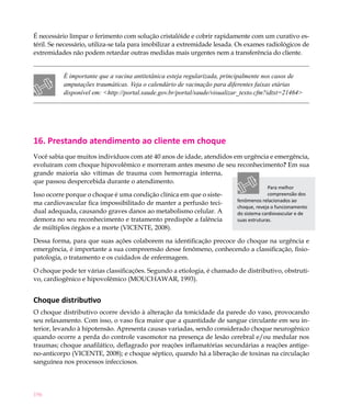 196
É necessário limpar o ferimento com solução cristalóide e cobrir rapidamente com um curativo es-
téril. Se necessário, utiliza-se tala para imobilizar a extremidade lesada. Os exames radiológicos de
extremidades não podem retardar outras medidas mais urgentes nem a transferência do cliente.
É importante que a vacina antitetânica esteja regularizada, principalmente nos casos de
amputações traumáticas. Veja o calendário de vacinação para diferentes faixas etárias
disponível em: <http://portal.saude.gov.br/portal/saude/visualizar_texto.cfm?idtxt=21464>
16. Prestando atendimento ao cliente em choque
Você sabia que muitos indivíduos com até 40 anos de idade, atendidos em urgência e emergência,
evoluíram com choque hipovolêmico e morreram antes mesmo de seu reconhecimento? Em sua
grande maioria são vítimas de trauma com hemorragia interna,
que passou despercebida durante o atendimento.
Isso ocorre porque o choque é uma condição clínica em que o siste-
ma cardiovascular fica impossibilitado de manter a perfusão teci-
dual adequada, causando graves danos ao metabolismo celular. A
demora no seu reconhecimento e tratamento predispõe a falência
de múltiplos órgãos e a morte (VICENTE, 2008).
Dessa forma, para que suas ações colaborem na identificação precoce do choque na urgência e
emergência, é importante a sua compreensão desse fenômeno, conhecendo a classificação, fisio-
patologia, o tratamento e os cuidados de enfermagem.
O choque pode ter várias classificações. Segundo a etiologia, é chamado de distributivo, obstruti-
vo, cardiogênico e hipovolêmico (MOUCHAWAR, 1993).
Choque distributivo
O choque distributivo ocorre devido à alteração da tonicidade da parede do vaso, provocando
seu relaxamento. Com isso, o vaso fica maior que a quantidade de sangue circulante em seu in-
terior, levando à hipotensão. Apresenta causas variadas, sendo considerado choque neurogênico
quando ocorre a perda do controle vasomotor na presença de lesão cerebral e/ou medular nos
traumas; choque anafilático, deflagrado por reações inflamatórias secundárias a reações antíge-
no-anticorpo (VICENTE, 2008); e choque séptico, quando há a liberação de toxinas na circulação
sanguínea nos processos infecciosos.
Para melhor
compreensão dos
fenômenos relacionados ao
choque, reveja o funcionamento
do sistema cardiovascular e de
suas estruturas.
 