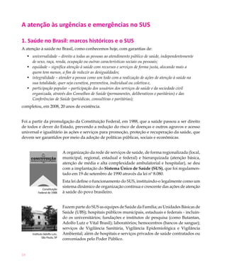 18
A atenção às urgências e emergências no SUS
1. Saúde no Brasil: marcos históricos e o SUS
A atenção à saúde no Brasil, como conhecemos hoje, com garantias de:
universalidade – direito a todas as pessoas ao atendimento público de saúde, independentemente•	
de sexo, raça, renda, ocupação ou outras características sociais ou pessoais;
equidade•	 – significa atenção à saúde com recursos e serviços de forma justa, alocando mais a
quem tem menos, a fim de reduzir as desigualdades;
integralidade – atender a pessoa como um todo com a realização de ações de atenção à saúde na•	
sua totalidade, quer seja curativa, preventiva, individual ou coletiva e,
participação popular – participação dos usuários dos serviços de saúde e da sociedade civil•	
organizada, através dos Conselhos de Saúde (permanentes, deliberativos e paritários) e das
Conferências de Saúde (periódicas, consultivas e paritárias);
completou, em 2008, 20 anos de existência.
Foi a partir da promulgação da Constituição Federal, em 1988, que a saúde passou a ser direito
de todos e dever do Estado, prevendo a redução do risco de doenças e outros agravos e acesso
universal e igualitário às ações e serviços para promoção, proteção e recuperação da saúde, que
devem ser garantidos por meio da adoção de políticas públicas, sociais e econômicas.
A organização da rede de serviços de saúde, de forma regionalizada (local,
municipal, regional, estadual e federal) e hierarquizada (atenção básica,
atenção de média e alta complexidade ambulatorial e hospitalar), se deu
com a implantação do Sistema Único de Saúde (SUS), que foi regulamen-
tado em 19 de setembro de 1990 através da lei nº 8.080.
Esta lei define o funcionamento do SUS, instituindo-o legalmente como um
sistema dinâmico de organização contínua e crescente das ações de atenção
à saúde do povo brasileiro.
Fazem parte do SUS as equipes de Saúde da Família; as Unidades Básicas de
Saúde (UBS); hospitais públicos municipais, estaduais e federais - incluin-
do os universitários; fundações e institutos de pesquisa (como Butantan,
Adolfo Lutz e Vital Brasil); laboratórios; hemocentros (bancos de sangue);
serviços de Vigilância Sanitária, Vigilância Epidemiológica e Vigilância
Ambiental; além de hospitais e serviços privados de saúde contratados ou
conveniados pelo Poder Público.
Instituto Adolfo Lutz,
São Paulo, SP
Constituição
Federal de 1988
 