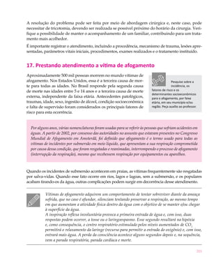 201
A resolução do problema pode ser feita por meio de abordagem cirúrgica e, neste caso, pode
necessitar de tricotomia, devendo ser realizada se possível próximo do horário da cirurgia. Veri-
fique a possibilidade de manter o acompanhamento de um familiar, contribuindo para um trata-
mento mais acolhedor.
É importante registrar o atendimento, incluindo a procedência, mecanismo de trauma, lesões apre-
sentadas, parâmetros vitais iniciais, procedimentos, exames realizados e o tratamento instituído.
17. Prestando atendimento a vítima de afogamento
Aproximadamente 500 mil pessoas morrem no mundo vítimas de
afogamento. Nos Estados Unidos, essa é a terceira causa de mor-
te para todas as idades. No Brasil responde pela segunda causa
de morte nas idades entre 5 e 14 anos e a terceira causa de morte
externa, independente da faixa etária. Antecedentes patológicos,
traumas, idade, sexo, ingestão de álcool, condição socioeconômica
e falta de supervisão foram considerados os principais fatores de
risco para esta ocorrência.
Por alguns anos, várias nomenclaturas foram usadas para se referir às pessoas que sofriam acidentes em
águas. A partir de 2002, por consenso das autoridades no assunto que estavam presentes no Congresso
Mundial de Afogamento em Amsterdã, foi definido que afogamento é o termo usado para todas as
vítimas de incidentes por submersão em meio líquido, que apresentam a sua respiração comprometida
por causa dessa condição, que foram resgatadas e reanimadas, interrompendo o processo de afogamento
(interrupção da respiração), mesmo que recebessem respiração por equipamentos ou aparelhos.
Quando os incidentes de submersão acontecem em praias, as vítimas frequentemente são resgatadas
por salva-vidas. Quando esse fato ocorre em rios, lagos e lagoas, sem a submersão, e os populares
acabam tirando-os da água, outras complicações podem surgir em decorrência desse atendimento.
Vítimas de afogamento adquirem um comportamento de tentar sobreviver diante da ameaça
sofrida, que no caso é afundar, silenciam tentando preservar a respiração, ao mesmo tempo
em que aumentam a atividade física dentro da água com o objetivo de se manter e/ou chegar
à superfície da água.
A inspiração reflexa involuntária provoca a primeira entrada de água e, com isso, duas
respostas podem ocorrer, a tosse ou o laringoespasmo. Esse segundo resultará na hipóxia
e, como consequência, o centro respiratório estimulado pelos níveis aumentados de CO2
permitirá o relaxamento da laringe (recurso para permitir a entrada do oxigênio) e, com isso,
entrará mais água. A perda da consciência acontece alguns segundos depois e, na sequência,
vem a parada respiratória, parada cardíaca e morte.
Pesquise sobre a
incidência, os
fatores de risco e os
determinantes socioeconômicos
para o afogamento, por faixa
etária, em seu município e/ou
região. Peça auxílio ao professor.
 