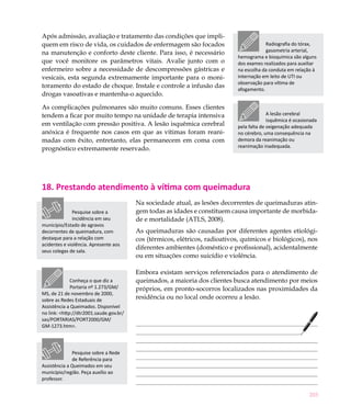 203
Após admissão, avaliação e tratamento das condições que impli-
quem em risco de vida, os cuidados de enfermagem são focados
na manutenção e conforto deste cliente. Para isso, é necessário
que você monitore os parâmetros vitais. Avalie junto com o
enfermeiro sobre a necessidade de descompressões gástricas e
vesicais, esta segunda extremamente importante para o moni-
toramento do estado de choque. Instale e controle a infusão das
drogas vasoativas e mantenha-o aquecido.
As complicações pulmonares são muito comuns. Esses clientes
tendem a ficar por muito tempo na unidade de terapia intensiva
em ventilação com pressão positiva. A lesão isquêmica cerebral
anóxica é frequente nos casos em que as vítimas foram reani-
madas com êxito, entretanto, elas permanecem em coma com
prognóstico extremamente reservado.
18. Prestando atendimento à vítima com queimadura
Na sociedade atual, as lesões decorrentes de queimaduras atin-
gem todas as idades e constituem causa importante de morbida-
de e mortalidade (ATLS, 2008).
As queimaduras são causadas por diferentes agentes etiológi-
cos (térmicos, elétricos, radioativos, químicos e biológicos), nos
diferentes ambientes (doméstico e profissional), acidentalmente
ou em situações como suicídio e violência.
Embora existam serviços referenciados para o atendimento de
queimados, a maioria dos clientes busca atendimento por meios
próprios, em pronto-socorros localizados nas proximidades da
residência ou no local onde ocorreu a lesão.
Radiografia do tórax,
gasometria arterial,
hemograma e bioquímica são alguns
dos exames realizados para auxiliar
na escolha da conduta em relação à
internação em leito de UTI ou
observação para vítima de
afogamento.
A lesão cerebral
isquêmica é ocasionada
pela falta de oxigenação adequada
no cérebro, uma consequência na
demora da reanimação ou
reanimação inadequada.
Pesquise sobre a Rede
de Referência para
Assistência a Queimados em seu
município/região. Peça auxílio ao
professor.
Conheça o que diz a
Portaria nº 1.273/GM/
MS, de 21 de novembro de 2000,
sobre as Redes Estaduais de
Assistência a Queimados. Disponível
no link: <http://dtr2001.saude.gov.br/
sas/PORTARIAS/PORT2000/GM/
GM-1273.htm>.
Pesquise sobre a
incidência em seu
município/Estado de agravos
decorrentes de queimadura, com
destaque para a relação com
acidentes e violência. Apresente aos
seus colegas de sala.
 