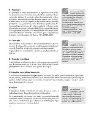206
B – Respiração
Na presença de lesão circunferencial, a expansibilidade do tó-
rax pode estar comprometida, necessitando da realização de es-
carotomia. Vítimas de explosão, além da queimadura, podem
apresentar traumatismo torácico. Por esse motivo ela é avaliada
nos moldes do ATLS; só depois de descartadas lesões que com-
prometam a vida, avaliar do ponto de vista da queimadura. Na
intoxicação por monóxido de carbono, o cliente pode apresentar
dor de cabeça, náuseas e vômitos. Pelo fato do monóxido de car-
bono apresentar afinidade pela hemoglobina, ele acarreta sérios
danos metabólicos. Portanto, é necessário que o oxigênio seja
instalado com máscara de alto fluxo a 100% (ATLS, 2008).
C – Circulação
Os parâmetros hemodinâmicos devem ser monitorados, devido
ao risco de choque hipovolêmico, sendo importante também o
controle do débito urinário através do cateterismo vesical.
A prioridade no atendimento consiste no estabelecimento de
dois ace
D - Avaliação neurológica
A alteração do nível de consciência pode estar presente em víti-
mas de queimaduras com TCE associado, hipóxia devido com-
prometimento da via aérea ou pelo quadro de choque.
E - Exposição e controle da hipotermia
O tratamento a ser instituído dependerá da avaliação das lesões quanto à extensão e profundi-
dade e presença de lesões circunferências de extremidades. Existe uma predisposição maior para
quadros de hipotermia, sendo necessário o aquecimento do ambiente, pois não é possível a utili-
zação de mantas sobre o corpo.
F - Fluídos
A infusão de fluidos e eletrólitos por meio de acesso venoso é
indicada em razão da perda significativa de líquidos.
Os procedimentos em cliente com lesões por queimaduras são
dolorosos, como o transporte, curativo e mobilização para exa-
mes, sendo fundamental que o técnico de enfermagem fique
atento ao tratamento e controle da dor.
Escarotomia são incisões
cirúrgicas realizadas para
fazer a descompressão, possibilitando
a expansão e perfusão dos tecidos
comprometidos. Este procedimento é
indicado nas queimaduras
circunferenciais de membros ou do
tronco. O aspecto duro e inelástico da
pele com queimadura de terceiro
grau no tórax restringe os
movimentos respiratórios e pode
levar a insuficiência respiratória
(GOLDEMBERG & SILVA, 2007).
Fórmula de Parkland -
considere uma mulher
de 60kg que sofreu queimadura de
terceiro grau, atingindo 30% da
superfície corpórea. Cálculo: 4 ml x kg
x % superfície queimada = 7.200 ml
de solução cristaloide que deverá ser
infundida nas 24 horas. A metade
deste volume será administrada em 8
horas e o restante nas 16 horas
seguintes.
Em situações de
emergência e urgência,
muitas vezes não imaginamos o
quanto a analgesia pode ser um
importante fator de redução do
estresse e das complicações. Você já
se deparou com alguma situação em
que este sinal não foi controlado?
 