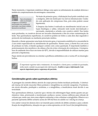 207
Neste momento, é importante estabelecer diálogo como apoio no enfrentamento da condição dolorosa e
também do comprometimento da autoimagem e autoestima.
Na lesão de primeiro grau, a hidratação local pode contribuir com
a analgesia, além da medicação via oral ou intramuscular. Cuida-
do com aplicação de compressas frias, pois estas podem causar
hipotermia.
A limpeza das lesões é realizada no atendimento inicial com so-
lução fisiológica e sabão, retirando todo tecido desvitalizado e
necrosado, mantendo-a ocluída com curativo estéril. Nas lesões
mais profundas, os curativos devem ser trocados diariamente a fim de evitar contaminação da
lesão. Nas queimaduras superficiais, os curativos podem ser feitos a cada dois dias seguindo o
protocolo da instituição ou mediante prescrição médica.
Quando o cliente apresentar uma lesão de terceiro grau, é necessário estabilizá-lo e encaminhá-lo
a um centro especializado no atendimento de queimados. Nestes casos, o cliente fica com arcos
de proteção no leito, evitando qualquer contato com a área queimada. É importante também o
posicionamento dos membros e da cabeça a fim de evitar a formação de contraturas. A tempera-
tura do ambiente deve ficar em torno de 42ºC, devido à impossibilidade de utilizar mantas para
prevenir a hipotermia.
Fique atento em providenciar ou orientar a profilaxia antitetânica com a vacina dT ou imunoglo-
bulina.
É importante registrar todo o tratamento. Ao transferir o cliente para a unidade de queimados,
tenha muito cuidado na passagem das informações. Lembre-se que a informação é um
aspecto importante para a segurança do paciente.
Considerações gerais sobre queimadura elétrica
A passagem da corrente elétrica através do corpo provoca lesões teciduais profundas. A destrui-
ção maciça de tecido muscular libera potássio e mioglobina na corrente sanguínea. O potássio,
em níveis elevados, predispõe a arritmias, e a mioglobina, a insuficiência renal devido à sua
toxicidade.
Nas queimaduras elétricas, é preciso que o técnico de enfermagem fique atento quanto aos pa-
râmetros vitais, priorizando a monitoração cardíaca e acesso venoso calibroso para infusão de
volume que, neste caso, tem como objetivo estimular o rim a eliminar a mioglobina. Observe se o
paciente apresenta débito urinário acima de 100 ml/hora no adulto ou 1 ml/kg na criança.
Um cateter vesical de demora deve ser inserido para controle do débito urinário e para a identi-
ficação da mioglobinúria, situação em que a urina apresenta cor de Coca-Cola (mioglobinúria).
Faça uma pesquisa
sobre os principais
analgésicos e ansiolíticos
preconizados nos curativos de
queimados, suas doses e efeitos.
Apresente ao professor.
 