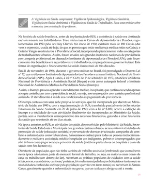 19
A Vigilância em Saúde compreende: Vigilância Epidemiológica, Vigilância Sanitária,
Vigilância em Saúde Ambiental e Vigilância na Saúde do Trabalhador. Faça uma revisão sobre
o assunto, com orientação do professor.
Na história da saúde brasileira, antes da implantação do SUS, a assistência à saúde era destinada
exclusivamente aos trabalhadores. Teve início com as Caixas de Aposentadoria e Pensões, regu-
lamentadas em 1923 pela Lei Eloy Chaves. No início de 1930, existiam mais de 180 Caixas (daí
vem a expressão, usada até hoje, de que as pessoas que estão em licença médica estão na Caixa), e
Getúlio Vargas reestruturou a Previdência Social, incorporando praticamente todas as categorias
de trabalhadores urbanos. Assim, foram criados seis grandes institutos nacionais de previdência
por categoria profissional, os chamados Institutos de Aposentadoria e Pensão (IAPs), cujo finan-
ciamento dos benefícios era repartido entre trabalhadores, empregadores e governo federal. Esta
forma de organização e financiamento da saúde durou mais de três décadas.
Em 21 de novembro de 1966, durante o governo militar no Brasil, foi promulgado o Decreto-Lei
nº 72, que unificou os Institutos de Aposentadoria e Pensões e criou o Instituto Nacional de Previ-
dência Social (INPS). Após 11 anos, a lei nº 6.439, de 1º de setembro de 1977, estabelece o Sistema
Nacional de Previdência e Assistência Social (Sinpas) e cria como autarquia federal o Instituto
Nacional de Assistência Médica da Previdência Social (Inamps).
Assim, o Inamps passou a prestar o atendimento médico–hospitalar, que continuou sendo apenas
aos que contribuiam com a previdência social, ou seja, aos empregados com carteira profissional
assinada. O atendimento à saúde era condicionado ao pagamento da previdência.
O Inamps contava com uma rede própria de serviços, que foi incorporada por decreto ao Minis-
tério da Saúde, em 1990 e, com a regulamentação do SUS, transferida parcialmente às Secretarias
Estaduais da Saúde. Somente em 27 de julho de 1993, com a lei nº 8.689, ocorre a extinção do
Inamps e a totalidade de suas atividades finalmente são incorporadas ao Ministério da Saúde,
porém, sem a transferência correspondente dos recursos financeiros, gerando a crise financeira
da saúde que se estende até os dias atuais.
Na época anterior ao SUS, as atividades de saúde, desenvolvidas pelo Ministério da Saúde, Secre-
tarias de Saúde Estaduais e Municipais dos grandes centros urbanos, se resumiam à atividades de
promoção de saúde (educação sanitária) e prevenção de doenças (vacinação, campanha de com-
bate a enfermidades como tuberculose, hanseníase e outras) para todas as pessoas indiscrimina-
damente e realizava assistência médico-hospitalar aos indigentes, pobres e desempregados que
não tinham como pagar serviços privados de saúde (médicos particulares ou hospitais e casas de
saúde com fins lucrativos).
O restante da população, que não tinha carteira de trabalho assinada (lembrando que as mulheres
nesta época não faziam parte do mercado formal de trabalho, ou seja, na maioria eram donas de
casa ou trabalhavam dentro do lar), recorriam as práticas populares de cuidados com a saúde
(chás, ervas, curandeiros, curiosas/parteiras, fórmulas manipuladas por boticários e tantas outras
modalidades conhecidas até hoje pela população que vive em áreas rurais) ou recorriam às Santas
Casas, geralmente quando a enfermidade era grave, que as cuidava e abrigava até a morte.
 