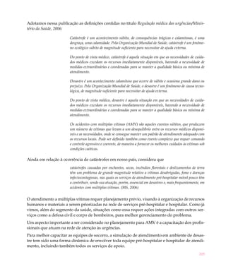 209
Adotamos nessa publicação as definições contidas no título Regulação médica das urgências/Minis-
tério da Saúde, 2006:
Catástrofe é um acontecimento súbito, de consequências trágicas e calamitosas, é uma
desgraça, uma calamidade. Pela Organização Mundial de Saúde, catástrofe é um fenôme-
no ecológico súbito de magnitude suficiente para necessitar de ajuda externa.
Do ponto de vista médico, catástrofe é aquela situação em que as necessidades de cuida-
dos médicos excedam os recursos imediatamente disponíveis, havendo a necessidade de
medidas extraordinárias e coordenadas para se manter a qualidade básica ou mínima de
atendimento.
Desastre é um acontecimento calamitoso que ocorre de súbito e ocasiona grande dano ou
prejuízo. Pela Organização Mundial de Saúde, o desastre é um fenômeno de causa tecno-
lógica, de magnitude suficiente para necessitar de ajuda externa.
Do ponto de vista médico, desastre é aquela situação em que as necessidades de cuida-
dos médicos excedam os recursos imediatamente disponíveis, havendo a necessidade de
medidas extraordinárias e coordenadas para se manter a qualidade básica ou mínima de
atendimento.
Os acidentes com múltiplas vítimas (AMV) são aqueles eventos súbitos, que produzem
um número de vítimas que levam a um desequilíbrio entre os recursos médicos disponí-
veis e as necessidades, onde se consegue manter um padrão de atendimento adequado com
os recursos locais. Pode ser definido também como evento complexo que requer comando
e controle agressivo e coerente, de maneira a fornecer os melhores cuidados às vítimas sob
condições caóticas.
Ainda em relação à ocorrência de catástrofes em nosso país, considera que
catástrofes causadas por enchentes, secas, incêndios florestais e deslizamentos de terra
têm um problema de grande magnitude relativo a vítimas desabrigadas, fome e doenças
infectocontagiosas, nas quais os serviços de atendimento pré-hospitalar móvel pouco têm
a contribuir, sendo sua atuação, porém, essencial em desastres e, mais frequentemente, em
acidentes com múltiplas vítimas. (MS, 2006)
O atendimento a múltiplas vítimas requer planejamento prévio, visando à organização de recursos
humanos e materiais a serem priorizadas na rede de serviços pré-hospitalar e hospitalar. Como já
vimos, além do segmento da saúde, situações como essa requer ações integradas com outros ser-
viços como a defesa civil e corpo de bombeiros, para melhor gerenciamento do problema.
Um aspecto importante a ser considerado no planejamento para AMV é a capacitação dos profis-
sionais que atuam na rede de atenção às urgências.
Para melhor capacitar as equipes de socorro, a simulação de atendimento em ambiente de desas-
tre tem sido uma forma dinâmica de envolver toda equipe pré-hospitalar e hospitalar de atendi-
mento, incluindo também todos os serviços de apoio.
 