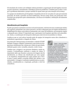 210
Os simulados de eventos com múltiplas vítimas permitem a organização de toda logística necessá-
ria para estruturar o atendimento e identificar possíveis problemas. Contribui para avaliar e corri-
gir os problemas detectados e propor medidas de ajuste antes que uma situação real aconteça.
As equipes de atendimento pré-hospitalar e hospitalar devem ter um plano de ação previamente
pactuado, de modo a permitir sua fácil mobilização. Devem contar ainda com protocolos insti-
tucionais que propiciem ações sistematizadas, com fluxos de trabalho e atribuições devidamente
estabelecidas.
Atendimento pré-hospitalar
É parte que presta os primeiros socorros no local do desastre, onde haverá uma coordenação médica
que organiza, juntamente com outros parceiros, um fluxo adequado para um rápido atendimento e
estabilização da vítima e providencia, juntamente com corpo de bombeiros, um transporte rápido
e adequado para vítimas. É importante que a pactuação com hospitais seja feita com antecedên-
cia. Assim, a coordenação de transporte saberá para onde deverá encaminhar às vítimas.
Lembre-se que se você estiver fazendo parte da equipe de transporte nunca deve abandonar a
ambulância, aguardando a chegada da vítima.
Os protocolos internacionais recomendam o método START
(Simples Triagem e Rápido Tratamento) como forma de tria-
gem para classificação das vítimas por critério de gravidade,
utilizado quatro cores: vermelho, amarelo, verde e cinza.
Lembrar que a triagem é um processo dinâmico, sendo ne-
cessária a reclassificação conforme o estado da vítima. É
importante saber que durante o processo de triagem não há
atendimento, as vítimas são classificadas por uma equipe
e, na sequência, transportada por outra equipe que a leva-
rá para o posto médico avançado (PMA) que atenda a sua
necessidade. A triagem é realizada estabelecendo-se as prio-
ridades, considerando-se a respiração, perfusão e nível de
consciência.
Triagem - palavra de origem
francesa que significa
classificar. Do ponto de vista médico,
significa classificar as vítimas por
gravidade de lesão e atribuir prioridades
no atendimento. Em situação de desastres
ou catástrofes, o objetivo é fazer o melhor
para o maior número de pessoas,
permitindo a identificação de vítimas que
necessitam de cuidados imediatos. Assim,
a classificação por cores é reconhecida
internacionalmente, sendo utilizada como
linguagem universal no ambiente
pré-hospitalar e hospitalar.
 