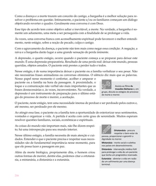 216
Como a doença e a morte trazem um conceito de castigo, a barganha é a melhor solução para re-
solver o problema em questão. Intimamente, o paciente e/ou os familiares começam um diálogo
objetivando reverter o quadro. Geralmente essa conversa é com Deus.
Esse tipo de acordo tem como objetivo adiar o inevitável, a morte. Na verdade, a barganha é so-
mente um adiamento, uma meta a ser perseguida com a finalidade de se prolongar a vida.
Às vezes, uma conversa franca com aconselhamento espiritual pode favorecer o melhor entendi-
mento, neste estágio, sobre a noção de pecado, culpa e castigo.
Com o agravamento da doença, o paciente não tem mais como negar essa condição. A negação, a
raiva e a barganha darão lugar a uma grande sensação de perda iminente.
A depressão, o quarto estágio, ocorre quando o paciente começa a se preparar para deixar este
mundo. É uma depressão preparatória. Resultado de uma perda real: deixar este mundo, pessoas
queridas, objetos amados. O paciente está prestes a perder tudo e todos.
Nesse estágio, é de suma importância deixar o paciente ou a família verbalizar o seu pesar. Não
são necessárias frases animadoras ou conversas otimistas. O silêncio diz mais que as palavras.
Nosso papel nesse momento é confortar, acolher e amparar o
paciente ou a família na hora da passagem. A proximidade, o
toque e a comunicação não verbal são mais importantes que as
frases desnecessárias e, às vezes, inconvenientes. Na verdade, a
depressão é um instrumento de preparação para o último está-
gio do processo de morte e morrer, a aceitação.
O paciente, neste estágio, tem uma necessidade imensa de perdoar e ser perdoado pelos outros e,
até mesmo, ser perdoado por ele mesmo.
Ao atingir essa fase, o paciente ou a família tem a oportunidade de exteriorizar seus sentimentos,
vontades e organizar a vida. A partida é aceita com certo grau de serenidade. Muitos esperam
resolver questões familiares, sociais, econômicas e espirituais.
As coisas do mundo não importam mais, não lhe dizem respei-
to; há uma introspecção para seu mundo interior.
Nesse último estágio, a família necessita de mais atenção e cui-
dados. Entender o que o paciente precisa e respeitar suas neces-
sidades são de fundamental importância nesse momento, para
que ele possa fazer a passagem em paz.
Além da morte biológica, propriamente dita, o homem criou
outras formas de morrer, dentre elas, podemos citar a ortotaná-
sia, a mistanásia, a distanásia e a eutanásia.
Ortotanásia - procura
respeitar o bem-estar da
pessoa, proporcionar e garantir a
dignidade no morrer.
Mistanásia - morte social e coletiva
nos países em desenvolvimento.
Distanásia - intervenção médica fútil
para prolongar a vida de um paciente
que tenha um prognóstico reservado.
Eutanásia - abreviar a vida em razão
de um sofrimento por uma doença
terminal.
Assista ao filme As
Invasões Bárbaras e, em
grupo, discuta os estágios do processo
de morte e morrer.
 
