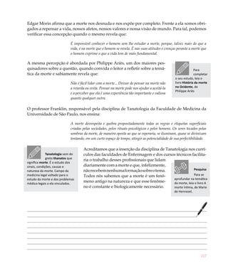 217
Edgar Morin afirma que a morte nos desnuda e nos expõe por completo. Frente a ela somos obri-
gados a repensar a vida, nossos afetos, nossos valores e nossa visão de mundo. Para tal, podemos
verificar essa concepção quando o mesmo revela que:
É impossível conhecer o homem sem lhe estudar a morte, porque, talvez mais do que a
vida, é na morte que o homem se revela. É nas suas atitudes e crenças perante a morte que
o homem exprime o que a vida tem de mais fundamental.
A mesma percepção é abordada por Philippe Ariès, um dos maiores pes-
quisadores sobre a questão, quando convida o leitor a refletir sobre a temá-
tica da morte e sabiamente revela que:
Não é fácil lidar com a morte... Deixar de pensar na morte não
a retarda ou evita. Pensar na morte pode nos ajudar a aceitá-la
e a perceber que ela é uma experiência tão importante e valiosa
quanto qualquer outra.
O professor Franklin, responsável pela disciplina de Tanatologia da Faculdade de Medicina da
Universidade de São Paulo, nos ensina:
A morte desrespeita e quebra propositadamente todas as regras e etiquetas superficiais
criadas pelas sociedades, pelos rituais psicológicos e pelos homens. Os seres tocados pelas
sombras da morte, de maneira oposta ao que se esperaria, se iluminam, quase se divinizam
tentando, em um curto espaço de tempo, atingir as potencialidade de sua perfectibilidade.
Acreditamos que a inserção da disciplina de Tanatologia nos currí-
culos das faculdades de Enfermagem e dos cursos técnicos facilita-
ria o trabalho desses profissionais que lidam
diariamente com a morte e que, infelizmente,
nãorecebemnenhumaformaçãosobreotema.
Todos nós sabemos que a morte é um fenô-
meno antigo na natureza e que esse fenôme-
no é constante e biologicamente necessário.
Pesquisa
Para se
aprofundar na temática
da morte, leia o livro A
morte íntima, de Marie
de Hennezel.
Para
completar
o seu estudo, leia o
livro História da morte
no Ocidente, de
Philippe Ariès
Tanatologia vem do
greto thanatos que
significa morte. É o estudo dos
sinais, condições, causas e
natureza da morte. Campo da
medicina legal voltado para o
estudo da morte e dos problemas
médico-legais a ela vinculados.
 