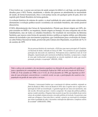 20
É bom lembrar que o acesso aos serviços de saúde sempre foi difícil e é, até hoje, um dos grandes
desafios para o SUS. Porém, atualmente, o direito das pessoas ao atendimento às necessidade
de saúde, de forma humanizada, ética e com justiça social, em qualquer parte do país, deve ser
suprido pelo Estado Brasileiro de forma gratuita.
A evolução histórica do sistema de saúde e a atual realidade do setor saúde estão relacionadas
diretamente à evolução político-social e econômica da sociedade brasileira, não sendo possível
dissociá-los.
O SUS, diferentemente das Caixas de Aposentadoria e Pensão que deram origem aos IAPs, de-
pois reunidos no INPS e, na sequência, dando origem ao Inamps, foi uma conquista não só dos
trabalhadores, mas de todos os cidadãos brasileiros. Foi resultado do movimento da Reforma
Sanitária, que nasceu como forma de oposição técnica e política ao regime militar, por diferentes
setores da sociedade e por movimentos populares, que contribuíram para a realização do Simpó-
sio sobre Política Nacional de Saúde, promovido pela Câmara dos Deputados, no período de 9 a 11
de outubro de 1979.
No seu processo histórico de construção, o SUS tem como marco principal a 8ª Conferên-
cia Nacional de Saúde, realizada em março de 1986. “Foi a primeira vez que a população
participou das discussões da conferência. Participaram dessa conferência mais de 4 mil
delegados, impulsionados pelo movimento da Reforma Sanitária, e propuseram a criação
de uma ação institucional correspondente ao conceito ampliado de saúde, que envolve
promoção, proteção e recuperação” (BRASIL, 2010).
Todo o esforço da sociedade e dos movimentos populares na obtenção de uma política de saúde mais
justa e igualitária foi contemplada na Constituição Federal de 1988, na lei de criação do SUS (lei nº
8.080, de 19 de setembro de 1990) e lei nº 8.142, de 28 de dezembro de 1990, que imprimiu ao SUS
uma de suas principais características: o controle social, ou seja, a participação dos usuários e/ou
população na gestão de suas ações e serviços.
“Portanto, é interessante lembrar que o movimento de reforma sanitária, originado no
final da década de 1960 e início da década de 1970, não se esgotou nem se esgota com a
aprovação do SUS na Constituição. A garantia legal foi um marco do movimento, mas
não seu fim. Há muito que fazer e muito a conquistar. No campo das políticas públicas,
apenas a saúde caminhou. Chegamos hoje ao ponto em que há a necessidade de que outros
setores da sociedade estejam presentes com ações políticas de inclusão. Se quisermos uma
saúde que ultrapasse o bem-estar físico e mental, e penetre na construção de estratégias
que visam à qualidade de vida, é necessária a interação dos diferentes e complexos setores
da sociedade” (ABRAHÃO, 2006).
 