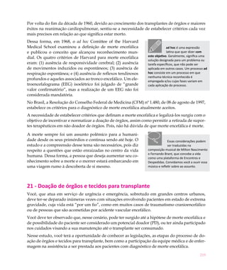 219
Por volta do fim da década de 1960, devido ao crescimento dos transplantes de órgãos e maiores
êxitos na reanimação cardiopulmonar, sentiu-se a necessidade de estabelecer critérios cada vez
mais precisos em relação ao que significa estar morto.
Dessa forma, em 1968, o ad hoc Comittee of the Harvard
Medical School examinou a definição de morte encefálica
e publicou o conceito que alcançou reconhecimento mun-
dial. Os quatro critérios de Harvard para morte encefálica
eram: (1) ausência de responsividade cerebral; (2) ausência
de movimentos induzidos ou espontâneos; (3) ausência de
respiração espontânea; e (4) ausência de reflexos tendinosos
profundos e aqueles associados ao tronco encefálico. Um ele-
troencefalograma (EEG) isoelétrico foi julgado de “grande
valor confirmatório”, mas a realização de um EEG não foi
considerada mandatória.
No Brasil, a Resolução do Conselho Federal de Medicina (CFM) nº 1.480, de 08 de agosto de 1997,
estabelece os critérios para o diagnóstico de morte encefálica atualmente aceitos.
A necessidade de estabelecer critérios que definam a morte encefálica e legalizá-los surgiu com o
objetivo de incentivar e normatizar a doação de órgãos, assim como permitir a retirada de supor-
tes terapêuticos em não doador de órgãos. Pois, não há dúvida de que morte encefálica é morte.
A morte sempre foi um assunto polêmico para a humani-
dade desde os seus primórdios e continua sendo até hoje. O
estudo e a compreensão desse tema são necessários, pois diz
respeito a questões que estão enraizadas no centro da vida
humana. Dessa forma, a pessoa que deseja aumentar seu co-
nhecimento sobre a morte e o morrer estará embarcando em
uma viagem rumo à descoberta de si mesmo.
21 - Doação de órgãos e tecidos para transplante
Você, que atua em serviço de urgência e emergência, sobretudo em grandes centros urbanos,
deve ter-se deparado inúmeras vezes com situações envolvendo pacientes em estado de extrema
gravidade, cuja vida está “por um fio”, como em muitos casos de traumatismo cranioencefálico
ou de pessoas que são acometidas por acidente vascular encefálico.
Você deve ter observado que, nesse cenário, pode ter surgido até a hipótese de morte encefálica e
de possibilidade do paciente ser considerado um potencial doador (PD), ou ter ainda participado
nos cuidados visando a sua manutenção até o transplante ser consumado.
Nesse estudo, você terá a oportunidade de conhecer as legislações, as etapas do processo de do-
ação de órgãos e tecidos para transplante, bem como a participação da equipe médica e de enfer-
magem na assistência a ser prestada aos pacientes com diagnóstico de morte encefálica.
ad hoc é uma expressão
latina que quer dizer com
este objetivo. Geralmente, significa uma
solução designada para um problema ou
tarefa específicos, que não pode ser
aplicada em outros casos. Um processo ad
hoc consiste em um processo em que
nenhuma técnica reconhecida é
empregada e/ou cujas fases variam em
cada aplicação do processo.
Essas considerações podem
ser traduzidas na
composição musical de Milton Nascimento
e Fernando Brant, que concebe a vida
como uma plataforma de Encontros e
Despedidas. Convidamos você a ouvir essa
música e refletir sobre ao assunto.
 