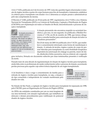 221
A lei nº 9.434, publicada em 4 de fevereiro de 1997, trata das questões legais relacionadas à remo-
ção de órgãos, tecidos e partes do corpo humano para fins de transplante e tratamento, estabelece
os critérios para o transplante com doador vivo e determina as sanções penais e administrativas
pelo não cumprimento da mesma.
O Decreto nº 2.268, publicado em 30 de junho de 1997, regulamenta a lei nº 9.434 e cria o Sistema
Nacional de Transplantes (SNT) e as Centrais de Notificação, Captação e Distribuição de Órgãos
(CNCDOs) com implantação em todos os Estados do Brasil, descentralizando o processo de do-
ação e transplante.
A doação presumida não encontrou respaldo na sociedade bra-
sileira e, por isso, no ano seguinte, foi publicada a Medida Pro-
visória nº 1.718, em 06 de outubro de 1998, que tornou obriga-
tória a consulta familiar para autorização de doação de todos os
“doadores presumidos”.
Em 23 de março de 2001 foi publicada a lei nº 10.211, que estabe-
lece o consentimento informado como forma de manifestação à
doação. A retirada de tecidos, órgãos e partes do corpo de pes-
soas falecidas para transplantes ou outra finalidade terapêutica
dependerá da autorização do cônjuge ou parente, maior de ida-
de, obedecida à linha sucessória, reta ou colateral, até o segundo
grau inclusive, firmada em documento subscrito por duas testemunhas presentes à verificação
da morte.
Passado mais de uma década da regulamentação de doação de órgãos e tecidos para transplante,
ainda falta entre os profissionais de saúde conhecimento sobre o processo de doação, acarretando
perdas preciosas para aqueles cuja sobrevivência depende de um órgão transplantado.
A lei brasileira é clara e exige o consentimento da família para a
retirada de órgãos e tecidos para transplante, ou seja, a doação é
do tipo consentida e independente da vontade manifestada pelo
doador em vida.
No Estado de São Paulo, a captação de órgãos e tecidos para transplante foi repassada em 1998,
pela CNCDO, para as Organizações de Procura de Órgãos (OPOs).
As OPOs são entidades constituídas por um ou mais hospitais de
sua área territorial, com atuação regionalizada, que trabalham na
detecção e demais procedimentos para viabilização do potencial
doador de órgãos e tecidos.
Na doação presumida, o
cidadão contrário à
doação necessitava registrar a
expressão “Não doador de órgãos e
tecidos” em algum documento de
identificação, como Registro Geral
(RG) ou Carteira Nacional de
Habilitação (CNH). Logo, todo
brasileiro que não registrasse essa
negativa em vida era considerado um
potencial doador.
Pesquisa
Pesquise onde estão
localizadas as OPOS em São Paulo?
Discuta com seu
grupo o modelo
brasileiro de doação de órgãos e
tecidos para transplante.
 