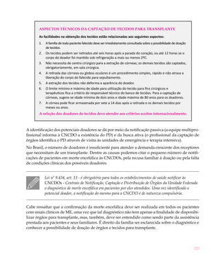 223
Aspectos técnicos da captação de tecidos para transplante
As facilidades na obtenção dos tecidos estão relacionadas aos seguintes aspectos:
1.	 Afamíliadetodopacientefalecidodeveserimediatamenteconsultadasobreapossibilidadededoação
detecidos.
2.	 Os tecidos podem ser retirados até seis horas após a parada do coração, ou até 12 horas se o
corpo do doador foi mantido sob refrigeração a mais ou menos 2ºC.
3.	 Não necessita de centro cirúrgico para a extração de córneas; os demais tecidos são captados,
obrigatoriamente, em sala cirúrgica.
4.	 A retirada das córneas ou globos oculares é um procedimento simples, rápido e não atrasa a
liberação do corpo do falecido para sepultamento.
5.	 A extração dos tecidos não deforma a aparência do doador.
6.	 O limite mínimo e máximo de idade para utilização do tecido para fins cirúrgicos e
terapêuticos fica a critério do responsável técnico do banco de tecidos. Para a captação de
córneas, sugere-se idade mínima de dois anos e idade máxima de 80 anos para os doadores.
7.	 A córnea pode ficar armazenada por sete a 14 dias após a retirada e os demais tecidos por
meses ou anos.
A seleção dos doadores de tecidos deve atender aos critérios aceitos internacionalmente.
A identificação dos potenciais doadores se dá por meio da notificação passiva (a equipe multipro-
fissional informa à CNCDO a existência do PD) e da busca ativa (o profissional da captação de
órgãos identifica o PD através de visita às unidades de emergência e terapia intensiva).
No Brasil, o número de doadores é insuficiente para atender a demanda crescente dos receptores
que necessitam de um transplante. Dentre as causas podemos citar o pequeno número de notifi-
cações de pacientes em morte encefálica às CNCDOs, pela recusa familiar à doação ou pela falta
de condições clínicas dos possíveis doadores.
Lei nº 9.434, art. 13 - é obrigatório para todos os estabelecimentos de saúde notificar às
CNCDOs - Centrais de Notificação, Captação e Distribuição de Órgãos da Unidade Federada
o diagnóstico de morte encefálica em pacientes por eles atendidos. Uma vez identificado o
potencial doador, a notificação do mesmo para a CNCDO é de natureza compulsória.
Cabe ressaltar que a confirmação da morte encefálica deve ser realizada em todos os pacientes
com sinais clínicos de ME, uma vez que tal diagnóstico não tem apenas a finalidade de disponibi-
lizar órgãos para transplante, mas, também, deve ser entendido como sendo parte da assistência
prestada aos pacientes e seus familiares. É direito da família ser esclarecida sobre o diagnóstico e
conhecer a possibilidade de doação de órgãos e tecidos para transplante.
 
