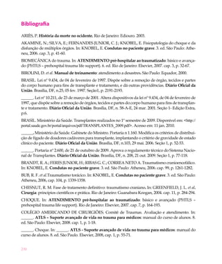230
Bibliografia
ARIÈS, P. História da morte no ocidente. Rio de Janeiro: Ediouro. 2003.
AKAMINE, N.; SILVA, E.; FERNANDES JUNIOR, C. J.; KNOBEL, E. Fisiopatologia do choque e da
disfunção de múltiplos órgãos. In: KNOBEL, E. Condutas no paciente grave. 3. ed. São Paulo: Athe-
neu, 2006. cap. 3, p. 41-60.
BIOMECÂNICA do trauma. In: ATENDIMENTO pré-hospitalar ao traumatizado: básico e avança-
do (PHTLS – prehospital trauma life support). 6. ed. Rio de Janeiro: Elsevier, 2007. cap. 3, p. 32-67.
BIROLINI, D. et al. Manual de treinamento: atendimento a desastres. São Paulo: Equador, 2000.
BRASIL. Lei nº 9.434, de 04 de fevereiro de 1997. Dispõe sobre a remoção de órgão, tecidos e partes
do corpo humano para fins de transplante e tratamento, e dá outras providências. Diário Oficial da
União. Brasília, DF, n.25, 05 fev. 1997. Seção1, p. 2191-2193.
______. Lei nº 10.211, de 23 de março de 2001. Altera dispositivos da lei nº 9.434, de 04 de fevereiro de
1997, que dispõe sobre a remoção de órgãos, tecidos e partes do corpo humano para fins de transplan-
te e tratamento. Diário Oficial da União. Brasília, DF, n. 58-A-E, 24 mar. 2001. Seção 1- Edição Extra,
p.6.
BRASIL. Ministério da Saúde. Transplantes realizados no 1º semestre de 2009. Disponível em: <http://
portal.saude.gov.br/portal/arquivos/pdf/TRANSPLANTES_2009.pdf>. Acesso em: 11 jan. 2010.
______. Ministério da Saúde. Gabinete do Ministro. Portaria n 1.160. Modifica os critérios de distribui-
ção de fígado de doadores cadáveres para transplante, implantando o critério de gravidade de estado
clínico do paciente. Diário Oficial da União. Brasília, DF, n.103, 29 mai. 2006. Seção 1, p. 52-53.
______. Portaria nº 2.600, de 21 de outubro de 2009. Aprova o regulamento técnico do Sistema Nacio-
nal de Transplantes. Diário Oficial da União. Brasília, DF, n. 208, 21 out. 2009. Seção 1, p. 77-118.
BRANDT, R. A.; FERES JUNIOR, H.; RIBAS G. C.; CORREA NETO A. Traumatismo cranioencefálico.
In: KNOBEL, E. Condutas no paciente grave. 3. ed. São Paulo: Atheneu, 2006. cap. 99, p. 1261-1282.
BUB, R. F. et al.Traumatismo torácico. In: KNOBEL, E. Condutas no paciente grave. 3. ed. São Paulo:
Atheneu, 2006, cap. 104, p. 1339-1358.
CHESNUT, R. M. Fase de tratamento definitivo: traumatismo craniano. In: GREENFIELD, J. L. et al.
Cirurgia: princípios científicos e prática. Rio de Janeiro: Guanabara Koogan, 2004. cap. 11, p. 284-294.
CHOQUE. In: ATENDIMENTO pré-hospitalar ao traumatizado: básico e avançado (PHTLS –
prehospital trauma life support). Rio de Janeiro: Elsevier, 2007. cap. 7, p. 164-193.
COLÉGIO AMERICANDO DE CIRURGIÕES. Comitê de Traumas. Avaliação e atendimento. In:
______. ATLS – Suporte avançado de vida no trauma para médicos: manual do curso de alunos. 8.
ed. São Paulo: Elsevier, 2008. cap. 1, p. 1-18.
______. Choque. In: ______. ATLS - Suporte avançado de vida no trauma para médicos: manual do
curso de alunos. 8. ed. São Paulo. Elsevier, 2008, cap. 1, p. 55-71.
 
