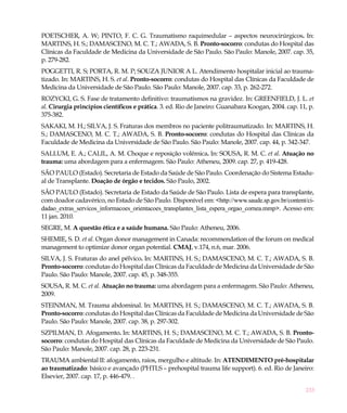 233
POETSCHER, A. W; PINTO, F. C. G. Traumatismo raquimedular – aspectos neurocirúrgicos. In:
MARTINS, H. S.; DAMASCENO, M. C. T.; AWADA, S. B. Pronto-socorro: condutas do Hospital das
Clínicas da Faculdade de Medicina da Universidade de São Paulo. São Paulo: Manole, 2007. cap. 35,
p. 279-282.
POGGETTI, R. S; PORTA, R. M. P; SOUZA JUNIOR A L. Atendimento hospitalar inicial ao trauma-
tizado. In: MARTINS, H. S. et al. Pronto-socorro: condutas do Hospital das Clínicas da Faculdade de
Medicina da Universidade de São Paulo. São Paulo: Manole, 2007. cap. 33, p. 262-272.
ROZYCKI, G. S. Fase de tratamento definitivo: traumatismos na gravidez. In: GREENFIELD, J. L. et
al. Cirurgia princípios científicos e prática. 3. ed. Rio de Janeiro: Guanabara Koogan, 2004. cap. 11, p.
375-382.
SAKAKI, M. H.; SILVA, J. S. Fraturas dos membros no paciente politraumatizado. In: MARTINS, H.
S.; DAMASCENO, M. C. T.; AWADA, S. B. Pronto-socorro: condutas do Hospital das Clínicas da
Faculdade de Medicina da Universidade de São Paulo. São Paulo: Manole, 2007. cap. 44, p. 342-347.
SALLUM, E. A.; CALIL, A. M. Choque e reposição volêmica. In: SOUSA, R. M. C. et al. Atuação no
trauma: uma abordagem para a enfermagem. São Paulo: Atheneu, 2009. cap. 27, p. 419-428.
SÃO PAULO (Estado). Secretaria de Estado da Saúde de São Paulo. Coordenação do Sistema Estadu-
al de Transplante. Doação de órgão e tecidos. São Paulo, 2002.
SÃO PAULO (Estado). Secretaria de Estado da Saúde de São Paulo. Lista de espera para transplante,
com doador cadavérico, no Estado de São Paulo. Disponível em: <http://www.saude.sp.gov.br/content/ci-
dadao_extras_servicos_informacoes_orientacoes_transplantes_lista_espera_orgao_cornea.mmp>. Acesso em:
11 jan. 2010.
SEGRE, M. A questão ética e a saúde humana. São Paulo: Atheneu, 2006.
SHEMIE, S. D. et al. Organ donor management in Canada: recommendation of the forum on medical
management to optimize donor organ potential. CMAJ, v.174, n.6, mar. 2006.
SILVA, J. S. Fraturas do anel pélvico. In: MARTINS, H. S.; DAMASCENO, M. C. T.; AWADA, S. B.
Pronto-socorro: condutas do Hospital das Clínicas da Faculdade de Medicina da Universidade de São
Paulo. São Paulo: Manole, 2007. cap. 45, p. 348-355.
SOUSA, R. M. C. et al. Atuação no trauma: uma abordagem para a enfermagem. São Paulo: Atheneu,
2009.
STEINMAN, M. Trauma abdominal. In: MARTINS, H. S.; DAMASCENO, M. C. T.; AWADA, S. B.
Pronto-socorro: condutas do Hospital das Clínicas da Faculdade de Medicina da Universidade de São
Paulo. São Paulo: Manole, 2007. cap. 38, p. 297-302.
SZPILMAN, D. Afogamento. In: MARTINS, H. S.; DAMASCENO, M. C. T.; AWADA, S. B. Pronto-
socorro: condutas do Hospital das Clínicas da Faculdade de Medicina da Universidade de São Paulo.
São Paulo: Manole, 2007. cap. 28, p. 223-231.
TRAUMA ambiental II: afogamento, raios, mergulho e altitude. In: ATENDIMENTO pré-hospitalar
ao traumatizado: básico e avançado (PHTLS – prehospital trauma life support). 6. ed. Rio de Janeiro:
Elsevier, 2007. cap. 17, p. 446-479. .
 