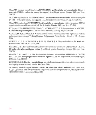 234
TRAUMA músculo-esquelético. In: ATENDIMENTO pré-hospitalar ao traumatizado: básico e
avançado (PHTLS – prehospital trauma life support). 6. ed. Rio de Janeiro: Elsevier, 2007. cap. 12, p.
314-331.
TRAUMA raquimedular. In: ATENDIMENTO pré-hospitalar ao traumatizado: básico e avançado
(PHTLS – prehospital trauma life support). 6. ed. Rio de Janeiro: Elsevier, 2007. cap. 9, p. 224-243.
TRAUMA torácico. In: ATENDIMENTO pré-hospitalar ao traumatizado: básico e avançado (PHTLS
– prehospital trauma life support). 6. ed. Rio de Janeiro: Elsevier, 2007. cap. 10, p. 271-290.
UTIYAMA, E. M.; FERNANDES JUNIOR, C. J.; CORREA NETO, A. Politraumatismo. In: KNOBEL,
E. Condutas no paciente grave. 3. ed. São Paulo: Atheneu, 2006. cap. 95, p. 1225-1234. 
VARGAS, M. A.; RAMOS, F. R. S. A morte cerebral como o presente para a vida: explorando práticas
culturais contemporâneas. Texto & Contexto Enfermagem. Florianópolis, v.15, n.1, p. 137-145. mar.
2006.
VICENTE, W. V. A.; RODRIGUES, A. J.; SILVA JÚNIOR, J. R. Choque circulatório. In: Medicina.
Ribeirão Preto, v.41, n.4, p. 437-449, 2008.
WINCHELL, R. J. Fase de tratamento definitivo: traumatismo torácico. In: GREENFIELD, J. L. et al.
Cirurgia: princípios científicos e prática. 3. ed. Rio de Janeiro: Guanabara Koogan, 2004. cap. 11, p.
309-321.
WISNER, D. H.; HOYT, D. B. Fase de tratamento definitivo: traumatismos abdominais. In: GREEN-
FIELD, J. L. et al. Cirurgia princípios científicos e prática. 3. ed. Rio de Janeiro: Guanabara Koogan,
2004. cap. 11, p. 321-340.
ZOBOLI, E. L. C. P. Bioética e atenção básica: um estudo de ética descritiva com enfermeiros e médi-
cos do programa de saúde da família. São Paulo, 2003.
TRANSPLANTES de órgãos no Brasil. Revista da Associação Médica Brasileira. São Paulo, v.49,
n.1, p. 1, jan./mar. 2003. Disponível em: <http://www.scielo.br/scielo.php?script=sci_arttext&pid=S0104-
42302003000100001>. Acesso em: 12 jan. 2010.
 