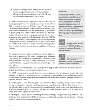 236
Moderada: sangramento inferior a 1.500 ml em 24•	
horas, com pouca repercussão hemodinâmica.
Grave: perda sanguínea superior a 1.500 ml, com•	
repercussão hemodinâmica importante.
A HDA é muito comum e representa cerca de 90% das he-
morragias digestivas, com mortalidade variando entre 8% e
14% e ressangramento em 20% dos casos. As úlceras pépti-
cas, gastrite hemorrágica e varizes esofagianas são as princi-
pais causas, manifestando-se por hematêmese e/ou melena.
A perda sanguínea pode ocorrer lentamente ou de forma
maciça e brusca e, neste caso, pode levar ao choque hipo-
volêmico e até a morte. A endoscopia digestiva alta (EDA) é
considerada o melhor método para confirmação da presença
de sangramento ativo, estando indicada em todos os doen-
tes com HDA. É utilizada também como recurso terapêutico
para realizar a escleroterapia, termocoagulacão e ligadura
do coto.
No sangramento de varizes esofágicas, mesmo após en-
doscopia, a passagem do balão esofágico está indicada
com intuito de comprimir o sangramento. Quando outros
métodos menos invasivos já foram tentados e não se obte-
ve controle desse sangramento, o tratamento cirúrgico será
necessário.
Lembre-se que não é indicada a sondagem gástrica em pacientes portadores de varizes de esôfa-
go pela possibilidade causar maior sangramento.
Na HDB, o sangramento manifesta-se por enterorragia, ou seja, presença de sangue vivo nas
fezes ou por sangue oculto nas fezes. As causas mais frequentes são: hemorróidas, fissura anal,
traumatismo anorretal, doença inflamatória intestinal, doença diverticular, pólipos intestinais e
tumores de cólon e reto.
A identificação do foco hemorrágico é feita por meio da retossigmoidoscopia, colonoscopia e
enema opaco; outros exames, como hemograma e coagulograma, poderão dimensionar a per-
da volêmica. O controle do sangramento é feito pela equipe médica, por meio da colonoscopia,
administrando-se drogas vasoconstritoras e soluções esclerosantes ou, ainda, com a colocação de
clipes metálicos e ligaduras com elásticos.
A arteriografia é outro método utilizado para infundir drogas vasopressoras ou para fazer a em-
bolização. Se o sangramento não for controlado apesar da colonoscopia e arteriografia, a cirurgia
pode ser o único recurso para este cliente.
(continuação)
O objetivo deste programa é eliminar
cirurgias do lado errado, paciente errado
e procedimento errado. Nessas fases, a
equipe multiprofissional, por exemplo,
verifica se toda a documentação pré-
operatória (prontuário, exames) está
disponível, se o local da cirurgia está
marcado corretamente e orienta o cliente
sobre esse processo (BORK, 2007).
Em seu dia-a-dia de trabalho, você aplica
o processo de verificação pré-operatória?
Quais os benefícios avaliados com esta
ação?
Faça uma revisão quanto
aos cuidados de
enfermagem ao cliente em uso de balão
esofágico. Peça auxílio ao professor.
Pesquise sobre os recursos
terapêuticos como a
escleroterapia e termocoagulacão, muito
utilizados no tratamento da HDA. Peça
auxílio ao professor.
 