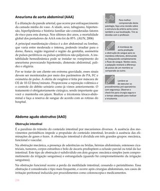 238
Aneurisma de aorta abdominal (AAA)
É a dilatação da parede arterial, que ocorre por enfraquecimento
da camada média do vaso. A idade, sexo, tabagismo, hiperten-
são, hiperlipidemia e história familiar são consideradas fatores
de risco para esta doença. Nos últimos dez anos, a mortalidade
global dos portadores de AAA roto foi de 85%. (AUN, 2006)
A principal manifestação clinica é a dor abdominal ou lombar,
que varia entre moderada e intensa, podendo irradiar para o
dorso, flanco, região inguinal e região da genitália, assimetria
de pulsos periféricos ou pulsos periféricos não palpáveis. A ins-
tabilidade hemodinâmica pode se instalar no rompimento do
aneurisma provocando hipotensão, distensão abdominal, pali-
dez e oligúria.
Por se tratar de um cliente em extrema gravidade, esses sinais
devem ser monitorados por meio dos parâmetros de PA, FC e
oximetria de pulso. A oferta de oxigênio é feita por máscara de
O2 de 10-12 litros/minuto. Proporcione a reposição volêmica e
o controle do débito urinário como já vimos anteriormente. O
tratamento é obrigatoriamente cirúrgico, sendo importante que
você o mantenha em jejum. Realize a tricotomia tóraco-abdo-
minal e faça a reserva de sangue de acordo com as rotinas do
hospital.
Abdome agudo obstrutivo (AAO)
Obstrução intestinal
É a paralisia do trânsito do conteúdo intestinal por mecanismos diversos. A ausência dos mo-
vimentos peristálticos impede a propulsão do conteúdo intestinal, levando à ausência das eli-
minações de gases e fezes. A obstrução intestinal é dividida em três grandes grupos: mecânica,
funcional e vascular.
Na obstrução mecânica, a presença de aderências ou bridas, hérnias abdominais, estenoses cica-
triciais, tumores, corpos estranhos e bolo de áscaris predispõem a oclusão parcial ou total da luz
intestinal. Este tipo de obstrução é subdividido em dois grupos: mecânica simples (sem compro-
metimento da irrigação sanguínea) e estrangulada (quando há comprometimento da irrigação
sanguínea).
Na obstrução funcional ocorre a perda da motilidade intestinal, cessando o peristaltismo. Essa
obstrução é considerada o tipo mais frequente, e ocorre após cirurgias abdominais, nos casos de
irritação peritoneal induzida por procedimentos como colonoscopia e medicamentos.
Para melhor
compreensão desta
patologia, faça uma revisão sobre
a estrutura da artéria aorta como
também a sua localização. Tire as
dúvidas com o professor.
A trombose da
aorta predispõe
a obstrução do sangue para os
membros inferiores, diminuindo
ou bloqueando completamente
o fluxo de sangue. Nestes casos,
a palpação revelará a diferença
de pulsos de um membro se
comparado ao outro.
Lembre-se
de executar os
procedimentos pré-operatórios
com segurança. Observe o
check-list para cirurgia segura e
o tempo adequado para realizar
a tricotomia.
 