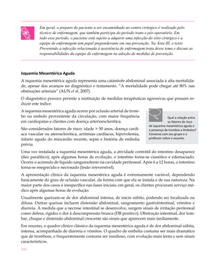 240
Em geral, o preparo do paciente a ser encaminhado ao centro cirúrgico é realizado pelo
técnico de enfermagem, que também participa do período trans e pós-operatório. Em
todo esse período, o paciente está sujeito a adquirir uma infecção do sítio cirúrgico e a
equipe de enfermagem tem papel preponderante em sua prevenção. Na Área III, o texto
Prevenindo a infecção relacionada à assistência de enfermagem trata desse tema e discute as
responsabilidades da equipe de enfermagem na adoção de medidas de prevenção.
Isquemia Mesentérica Aguda
A isquemia mesentérica aguda representa uma catástrofe abdominal associada à alta mortalida-
de, apesar dos avanços no diagnóstico e tratamento. “A mortalidade pode chegar até 80% nas
obstruções arteriais” (AUN et al, 2007).
O diagnóstico precoce permite a instituição de medidas terapêuticas agressivas que possam re-
duzir este índice.
A isquemia mesentérica aguda ocorre por oclusão arterial de trom-
bo ou embolo proveniente da circulação, com maior frequência
em cardiopatas e clientes com doença arterioesclerótica.
São considerados fatores de risco: idade > 50 anos, doença cardí-
aca vascular ou aterosclerótica, arritmias cardíacas, hipovolemia,
infarto agudo do miocárdio recente, sepse e história de embolia
prévia.
Uma vez instalada a isquemia mesentérica aguda, a atividade contrátil do intestino desaparece
(íleo paralítico); após algumas horas de evolução, o intestino torna-se cianótico e edemaciado.
Ocorre o acúmulo de líquido sanguinolento na cavidade peritoneal. Após 6 a 12 horas, o intestino
torna-se enegrecido e necrosado (lesão irreversível).
A apresentação clínica da isquemia mesentérica aguda é extremamente variável, dependendo
basicamente do grau de oclusão vascular, da forma com que ela se instala e de sua natureza. Na
maior parte dos casos é inespecífico nas fases iniciais; em geral, os clientes procuram serviço mé-
dico após algumas horas de evolução.
Usualmente queixam-se de dor abdominal intensa, de início súbito, podendo ser localizada ou
difusa. Outras queixas incluem distensão abdominal, sangramento gastrointestinal, vômitos e
diarreia. À medida que a necrose intestinal se desenvolve, surgem sinais de irritação peritoneal
como defesa, rigidez e dor à descompressão brusca (DB positivo). Obstrução intestinal, dor lom-
bar, choque e distensão abdominal crescente são sinais que aparecem mais tardiamente.
Em resumo, o quadro clínico clássico da isquemia mesentérica aguda é de dor abdominal súbita,
intensa, acompanhada de diarreia e vômitos. O quadro de embolia costuma ser mais dramático
que de trombose, e frequentemente costuma ser insidioso, com evolução mais lenta e sem sinais
característicos.
Qual a relação entre
os fatores de risco
de isquemia mesentérica aguda e
a presença de trombos e êmbolos?
Converse com seu grupo e o
professor sobre o assunto.
 