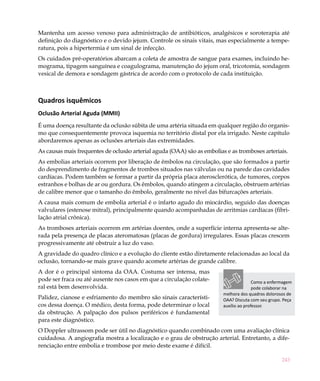243
Mantenha um acesso venoso para administração de antibióticos, analgésicos e soroterapia até
definição do diagnóstico e o devido jejum. Controle os sinais vitais, mas especialmente a tempe-
ratura, pois a hipertermia é um sinal de infecção.
Os cuidados pré-operatórios abarcam a coleta de amostra de sangue para exames, incluindo he-
mograma, tipagem sanguínea e coagulograma, manutenção do jejum oral, tricotomia, sondagem
vesical de demora e sondagem gástrica de acordo com o protocolo de cada instituição.
Quadros isquêmicos
Oclusão Arterial Aguda (MMII)
É uma doença resultante da oclusão súbita de uma artéria situada em qualquer região do organis-
mo que consequentemente provoca isquemia no território distal por ela irrigado. Neste capítulo
abordaremos apenas as oclusões arteriais das extremidades.
As causas mais frequentes de oclusão arterial aguda (OAA) são as embolias e as tromboses arteriais.
As embolias arteriais ocorrem por liberação de êmbolos na circulação, que são formados a partir
do desprendimento de fragmentos de trombos situados nas válvulas ou na parede das cavidades
cardíacas. Podem também se formar a partir da própria placa aterosclerótica, de tumores, corpos
estranhos e bolhas de ar ou gordura. Os êmbolos, quando atingem a circulação, obstruem artérias
de calibre menor que o tamanho do êmbolo, geralmente no nível das bifurcações arteriais.
A causa mais comum de embolia arterial é o infarto agudo do miocárdio, seguido das doenças
valvulares (estenose mitral), principalmente quando acompanhadas de arritmias cardíacas (fibri-
lação atrial crônica).
As tromboses arteriais ocorrem em artérias doentes, onde a superfície interna apresenta-se alte-
rada pela presença de placas ateromatosas (placas de gordura) irregulares. Essas placas crescem
progressivamente até obstruir a luz do vaso.
A gravidade do quadro clínico e a evolução do cliente estão diretamente relacionadas ao local da
oclusão, tornando-se mais grave quando acomete artérias de grande calibre.
A dor é o principal sintoma da OAA. Costuma ser intensa, mas
pode ser fraca ou até ausente nos casos em que a circulação colate-
ral está bem desenvolvida.
Palidez, cianose e esfriamento do membro são sinais característi-
cos dessa doença. O médico, desta forma, pode determinar o local
da obstrução. A palpação dos pulsos periféricos é fundamental
para este diagnóstico.
O Doppler ultrassom pode ser útil no diagnóstico quando combinado com uma avaliação clínica
cuidadosa. A angiografia mostra a localização e o grau de obstrução arterial. Entretanto, a dife-
renciação entre embolia e trombose por meio deste exame é difícil.
Como a enfermagem
pode colaborar na
melhora dos quadros dolorosos de
OAA? Discuta com seu grupo. Peça
auxílio ao professor.
 