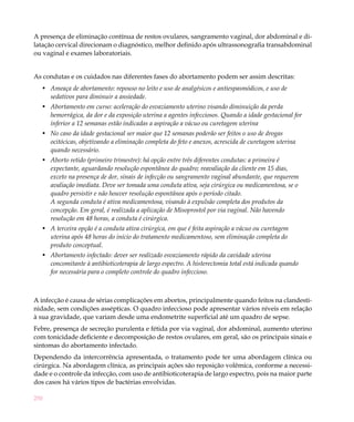 250
A presença de eliminação contínua de restos ovulares, sangramento vaginal, dor abdominal e di-
latação cervical direcionam o diagnóstico, melhor definido após ultrassonografia transabdominal
ou vaginal e exames laboratoriais.
As condutas e os cuidados nas diferentes fases do abortamento podem ser assim descritas:
Ameaça de abortamento: repouso no leito e uso de analgésicos e antiespasmódicos, e uso de•	
sedativos para diminuir a ansiedade.
Abortamento em curso: aceleração do esvaziamento uterino visando diminuição da perda•	
hemorrágica, da dor e da exposição uterina a agentes infecciosos. Quando a idade gestacional for
inferior a 12 semanas estão indicadas a aspiração a vácuo ou curetagem uterina
No caso da idade gestacional ser maior que 12 semanas poderão ser feitos o uso de drogas•	
ocitócicas, objetivando a eliminação completa do feto e anexos, acrescida de curetagem uterina
quando necessário.
Aborto retido (primeiro trimestre): há opção entre três diferentes condutas: a primeira é•	
expectante, aguardando resolução espontânea do quadro; reavaliação da cliente em 15 dias,
exceto na presença de dor, sinais de infecção ou sangramento vaginal abundante, que requerem
avaliação imediata. Deve ser tomada uma conduta ativa, seja cirúrgica ou medicamentosa, se o
quadro persistir e não houver resolução espontânea após o período citado.
A segunda conduta é ativa medicamentosa, visando à expulsão completa dos produtos da
concepção. Em geral, é realizada a aplicação de Misoprostol por via vaginal. Não havendo
resolução em 48 horas, a conduta é cirúrgica.
A terceira opção é a conduta ativa cirúrgica, em que é feita aspiração a vácuo ou curetagem•	
uterina após 48 horas do início do tratamento medicamentoso, sem eliminação completa do
produto conceptual.
Abortamento infectado: dever ser realizado esvaziamento rápido da cavidade uterina•	
concomitante à antibioticoterapia de largo espectro. A histerectomia total está indicada quando
for necessária para o completo controle do quadro infeccioso.
A infecção é causa de sérias complicações em abortos, principalmente quando feitos na clandesti-
nidade, sem condições assépticas. O quadro infeccioso pode apresentar vários níveis em relação
à sua gravidade, que variam desde uma endometrite superficial até um quadro de sepse.
Febre, presença de secreção purulenta e fétida por via vaginal, dor abdominal, aumento uterino
com tonicidade deficiente e decomposição de restos ovulares, em geral, são os principais sinais e
sintomas do abortamento infectado.
Dependendo da intercorrência apresentada, o tratamento pode ter uma abordagem clínica ou
cirúrgica. Na abordagem clínica, as principais ações são reposição volêmica, conforme a necessi-
dade e o controle da infecção, com uso de antibioticoterapia de largo espectro, pois na maior parte
dos casos há vários tipos de bactérias envolvidas.
 