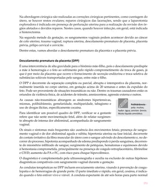 251
Na abordagem cirúrgica são realizadas as correções cirúrgicas pertinentes, como curetagem do
útero, se houver restos ovulares; reparos cirúrgicos das lacerações, sendo que a laparotomia
exploradora é indicada em presença de perfuração uterina para a realização da revisão dos ór-
gãos afetados e devidos reparos. Nestes casos, quando houver infecção, em geral, está indicada
a histerectomia.
Na segunda metade da gestação, os sangramentos vaginais podem acontecer devido ao câncer
de colo uterino, trauma vaginal, ruptura uterina, descolamento prematuro de placenta, placenta
prévia, pólipo cervical e cervicite.
Dentre estas, vamos abordar o descolamento prematuro da placenta e a placenta prévia.
Descolamento prematuro da placenta (DPP)
É uma intercorrência de alta gravidade para o binômio mãe-filho, pois o descolamento predispõe
a mãe à hemorragia e o feto ao sofrimento pelo rápido comprometimento da troca de gases, já
que é por meio da placenta que ocorre o fornecimento de secreção endócrina e troca seletiva de
substâncias solúveis transportadas pelo sangue, entre mãe e filho.
O DPP é decorrente da separação completa ou parcial, abrupta e intempestiva da placenta, nor-
malmente inserida no corpo uterino, em gestação acima de 20 semanas e antes da expulsão do
feto. Pode ser proveniente de situações traumáticas ou não. Dentre os traumas causadores estão os
oriundos da violência física, de acidentes de trânsito, amniocentese, agressão externa e outros.
As causas não-traumáticas abrangem as síndromes hipertensivas,
miomas, polihidrâmnio, gemelaridade, multiparidade, tabagismo e
uso de drogas ilícitas, especificamente cocaína.
Para identificar um possível quadro de DPP, verificar se a gestante
refere que não sente movimentação fetal, além de relatar surgimen-
to abrupto de intensa dor abdominal, acompanhada de sangramento
vaginal.
Os sinais e sintomas mais frequentes são: ausência dos movimentos fetais; presença de sangra-
mento vaginal e de dor abdominal aguda e súbita; hipertonia uterina na fase inicial, decorrente
do contato irritativo da fibra muscular do útero com o sangue advindo do descolamento e, no de-
correr do processo, hipotonia acompanhado de edema predispondo à perda sanguínea, decorren-
te do miométrio infiltrado de sangue; surgimento de petéquias, hematomas e equimoses devido
à hemostasia comprometida, principalmente na presença de coágulo retroplacentário, fibrinólise
e CIVD; aumento da PA e FC, com risco para choque hipovolêmico.
O diagnóstico é complementado pela ultrassonografia e auxilia na exclusão de outras hipóteses
diagnósticas compatíveis com sangramento vaginal durante a gestação.
As condutas terapêuticas no DPP incluem esvaziamento uterino, visando à prevenção de coagu-
lopatia e de hemorragias de grande porte. O parto imediato e rápido, em geral, cesárea, é indica-
do quando o feto estiver vivo e viável. A conduta expectante de até seis horas para parto normal
Polihidrâmnio -
poly: muitos;
hydor: água; amnion: âmnio.
Muito líquido amniótico.
 