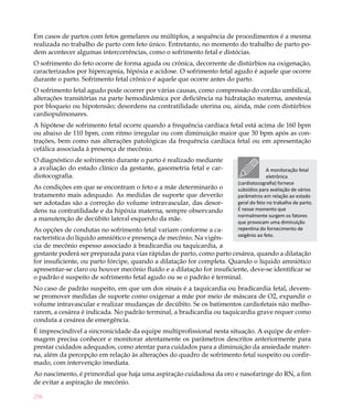 256
Em casos de partos com fetos gemelares ou múltiplos, a sequência de procedimentos é a mesma
realizada no trabalho de parto com feto único. Entretanto, no momento do trabalho de parto po-
dem acontecer algumas intercorrências, como o sofrimento fetal e distócias.
O sofrimento do feto ocorre de forma aguda ou crônica, decorrente de distúrbios na oxigenação,
caracterizados por hipercapnia, hipóxia e acidose. O sofrimento fetal agudo é aquele que ocorre
durante o parto. Sofrimento fetal crônico é aquele que ocorre antes do parto.
O sofrimento fetal agudo pode ocorrer por várias causas, como compressão do cordão umbilical,
alterações transitórias na parte hemodinâmica por deficiência na hidratação materna, anestesia
por bloqueio ou hipotensão; desordens na contratilidade uterina ou, ainda, mãe com distúrbios
cardiopulmonares.
A hipótese de sofrimento fetal ocorre quando a frequência cardíaca fetal está acima de 160 bpm
ou abaixo de 110 bpm, com ritmo irregular ou com diminuição maior que 30 bpm após as con-
trações, bem como nas alterações patológicas da frequência cardíaca fetal ou em apresentação
cefálica associada à presença de mecônio.
O diagnóstico de sofrimento durante o parto é realizado mediante
a avaliação do estado clínico da gestante, gasometria fetal e car-
diotocografia.
As condições em que se encontram o feto e a mãe determinarão o
tratamento mais adequado. As medidas de suporte que deverão
ser adotadas são a correção do volume intravascular, das desor-
dens na contratilidade e da hipóxia materna, sempre observando
a manutenção de decúbito lateral esquerdo da mãe.
As opções de condutas no sofrimento fetal variam conforme a ca-
racterística do líquido amniótico e presença de mecônio. Na vigên-
cia de mecônio espesso associado à bradicardia ou taquicardia, a
gestante poderá ser preparada para vias rápidas de parto, como parto cesárea, quando a dilatação
for insuficiente, ou parto fórcipe, quando a dilatação for completa. Quando o líquido amniótico
apresentar-se claro ou houver mecônio fluído e a dilatação for insuficiente, deve-se identificar se
o padrão é suspeito de sofrimento fetal agudo ou se o padrão é terminal.
No caso de padrão suspeito, em que um dos sinais é a taquicardia ou bradicardia fetal, devem-
se promover medidas de suporte como oxigenar a mãe por meio de máscara de O2, expandir o
volume intravascular e realizar mudanças de decúbito. Se os batimentos cardiofetais não melho-
rarem, a cesárea é indicada. No padrão terminal, a bradicardia ou taquicardia grave requer como
conduta a cesárea de emergência.
É imprescindível a sincronicidade da equipe multiprofissional nesta situação. A equipe de enfer-
magem precisa conhecer e monitorar atentamente os parâmetros descritos anteriormente para
prestar cuidados adequados, como atentar para cuidados para a diminuição da ansiedade mater-
na, além da percepção em relação às alterações do quadro de sofrimento fetal suspeito ou confir-
mado, com intervenção imediata.
Ao nascimento, é primordial que haja uma aspiração cuidadosa da oro e nasofaringe do RN, a fim
de evitar a aspiração de mecônio.
A monitoração fetal
eletrônica
(cardiotocografia) fornece
subsídios para avaliação de vários
parâmetros em relação ao estado
geral do feto no trabalho de parto.
É nesse momento que
normalmente surgem os fatores
que provocam uma diminuição
repentina do fornecimento de
oxigênio ao feto.
 