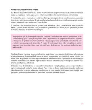259
Prolapso ou precedência de cordão
É a descida do cordão umbilical à frente ou lateralmente à apresentação fetal, com sua exteriori-
zação na vagina ou vulva, logo após a rotura espontânea das membranas ou amniotomia.
A bradicardia após a contração é o sinal imediato que a compressão do cordão acarreta, causando
hipóxia ao feto, acompanhada de várias alterações hemodinâmicas. A ultrassonografia muitas
vezes é necessária para confirmar a vida do feto.
A conduta é de parto imediato na presença de feto vivo, viável e ausência de más formações
letais. O parto cesárea deve ser a opção imediata quando não há dilatação, na apresentação anô-
mala e na presença de membranas íntegras.
A equipe deve agir de forma rápida e precisa. Posicione a parturiente nas posições genupeitoral ou de
Trendelemburg, pois a elevação do quadril evita o agravamento da compressão do cordão. Durante
o transporte da gestante ao centro obstétrico, o toque vaginal deve ser realizado pelo obstetra, com
o objetivo da descompressão do cordão. A equipe de enfermagem deve estar perceptiva às reações
maternas, como angústias e incertezas, pois pode haver desfechos com feto morto ou, ainda, vivo com
má formação.
Finalizando esta etapa de nosso estudo sobre urgências e emergências obstétricas, sabemos que
as elevadas taxas de mortalidade materna ainda representam um desafio à saúde pública em
nosso país. Ao garantir o acesso seguro ao evento da maternidade, é permitido às mulheres não
somente o exercício dos direitos reprodutivos, mas de concretização do desejo de ser mãe e da
própria condição de cidadania.
Embora o risco de óbito tenha se reduzido no Brasil com a ampliação do acesso ao pré-natal e ao
parto institucional, ainda há muito a fazer. Para evitar os danos maternos em muitas mulheres,
é fundamental o pronto e adequado atendimento às emergências obstétricas, contribuindo para
garantir à gestante uma assistência mais ética, humana, afetiva e efetiva.
 