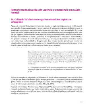 261
Reconhecendosituações de urgência e emergência em saúde
mental
24. Cuidando do cliente com agravos mentais em urgência e
emergência
Apesar da crescente demanda em serviços de atenção às urgências de pessoas com problemas clí-
nicos agudos de natureza psíquica e graus variáveis de sofrimento psíquico, ainda são poucos os
serviços preparados para oferecer assistência que correspondam às reais necessidades da pessoa.
Ainda são muito fortes os laços que nos prendem ao modelo que predominou por décadas a fio,
em que a pessoa com transtorno mental era encarcerada em manicômio, esvaziado em direitos,
inclusive de manifestar-se sobre a condução de sua própria vida. Vemos ainda na sociedade, e
nos próprios serviços de saúde não especializado, a pessoa com transtorno mental ser tratada
com indiferença ou hostilidade e desaprovação. Esse cenário mostra que atender pessoas em
situações de crise, com transtorno mental ou em situação de urgência e emergência, requer inves-
timento na capacitação de profissionais que atuam nesses serviços.
Para estabelecer uma relação com um individuo, é necessário considerá-lo independente-
mente daquilo que pode ser o rótulo que o define. Relaciono-me com uma pessoa não pelo
nome que tem, mas por aquilo que é. Assim, quando digo: este indivíduo é um esquizofrê-
nico (com tudo quanto o termo implica, por razões culturais), relaciono-me com ele de um
modo particular, sabendo que a esquizofrenia é uma doença contra a qual nada se pode fazer:
minha relação não irá além daquilo que se espera diante da “esquisofrenicidade” do meu
interlocutor.
(...) O diagnóstico tem o valor de um juízo discriminatório, o que não significa que procu-
remos negar o fato de que o doente seja, de alguma forma, um doente (BASAGLIA, 1985,
p. 28).
Acerca de emergência psiquiátrica, o Ministério da Saúde refere como sendo uma condição clíni-
ca em que um transtorno mental agudo ou subagudo vem a causar alteração de comportamento
grave a ponto de colocar em risco a integridade física e moral da pessoa ou de terceiros, necessi-
tando de intervenção terapêutica imediata (BRASIL, 2004).
Segundo a Associação Americana de Psiquiatria (APA), citada por Mercker (2007), a emergência
psiquiátrica é uma situação que inclui um distúrbio agudo do pensamento, comportamento, hu-
mor ou relacionamento social, que requer intervenção imediata, julgada necessária pelo paciente,
família ou comunidade.
 