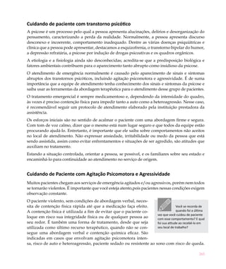 265
Cuidando de paciente com transtorno psicótico
A psicose é um processo pelo qual a pessoa apresenta alucinações, delírios e desorganização do
pensamento, caracterizando a perda da realidade. Normalmente, a pessoa apresenta discurso
desconexo e incoerente, comportamento inadequado. Dentre as várias doenças psiquiátricas e
clínica que a pessoa pode apresentar, destacamos a esquizofrenia, o transtorno bipolar do humor,
a depressão refratária, a psicose por indução de drogas psicoativas e os quadros orgânicos.
A etiologia e a fisiologia ainda são desconhecidas; acredita-se que a predisposição biológica e
fatores ambientais contribuem para o aparecimento tanto abrupto como insidioso da psicose.
O atendimento de emergência normalmente é causado pelo aparecimento de sinais e sintomas
abruptos dos transtornos psicóticos, incluindo agitação psicomotora e agressividade. É de suma
importância que a equipe de atendimento tenha conhecimento dos sinais e sintomas da psicose e
saiba usar as ferramentas da abordagem terapêutica para o atendimento desse grupo de pacientes.
O tratamento emergencial é sempre medicamentoso e, dependendo da intensidade do quadro,
às vezes é preciso contenção física para impedir tanto a auto como a heteroagressão. Nesse caso,
é recomendável seguir um protocolo de atendimento elaborado pela instituição prestadora da
assistência.
Os esforços iniciais são no sentido de acalmar o paciente com uma abordagem firme e segura.
Com tom de voz calmo, dizer que o mesmo está num lugar seguro e que todos da equipe estão
procurando ajudá-lo. Entretanto, é importante que ele saiba sobre comportamentos não aceitos
no local de atendimento. Não expressar ansiedade, irritabilidade ou medo da pessoa que está
sendo assistida, assim como evitar enfrentamentos e situações de ser agredido, são atitudes que
auxiliam no tratamento.
Estando a situação controlada, orientar a pessoa, se possível, e os familiares sobre seu estado e
encaminhá-lo para continuidade ao atendimento no serviço de origem.
Cuidando de Paciente com Agitação Psicomotora e Agressividade
Muitos pacientes chegam aos serviços de emergência agitados e/ou agressivos, porém nem todos
se tornarão violentos. É importante que você esteja atento,pois pacientes nessas condições exigem
observação constante.
O paciente violento, sem condições de abordagem verbal, neces-
sita de contenção física rápida até que a medicação faça efeito.
A contenção física é utilizada a fim de evitar que o paciente co-
loque em risco sua integridade física ou de qualquer pessoa ao
seu redor. É também uma forma de tratamento, desde que seja
utilizada como último recurso terapêutico, quando não se con-
segue uma abordagem verbal e contenção química eficaz. São
indicadas em casos que envolvam agitação psicomotora inten-
sa, risco de auto e heteroagressão, paciente sedado ou resistente ao sono com risco de queda.
Você se recorda de
quando foi a última
vez que você cuidou de paciente
com esse comportamento? E qual
foi sua atitude ao recebê-lo em
seu local de trabalho?
 
