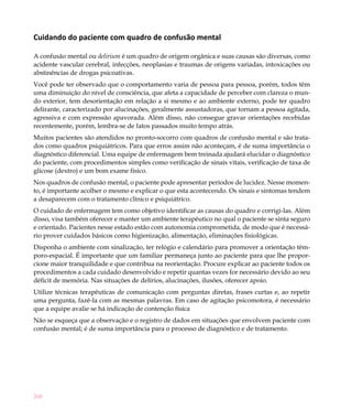 268
Cuidando do paciente com quadro de confusão mental
A confusão mental ou delirium é um quadro de origem orgânica e suas causas são diversas, como
acidente vascular cerebral, infecções, neoplasias e traumas de origens variadas, intoxicações ou
abstinências de drogas psicoativas.
Você pode ter observado que o comportamento varia de pessoa para pessoa, porém, todos têm
uma diminuição do nível de consciência, que afeta a capacidade de perceber com clareza o mun-
do exterior, tem desorientação em relação a si mesmo e ao ambiente externo, pode ter quadro
delirante, caracterizado por alucinações, geralmente assustadoras, que tornam a pessoa agitada,
agressiva e com expressão apavorada. Além disso, não consegue gravar orientações recebidas
recentemente, porém, lembra-se de fatos passados muito tempo atrás.
Muitos pacientes são atendidos no pronto-socorro com quadros de confusão mental e são trata-
dos como quadros psiquiátricos. Para que erros assim não aconteçam, é de suma importância o
diagnóstico diferencial. Uma equipe de enfermagem bem treinada ajudará elucidar o diagnóstico
do paciente, com procedimentos simples como verificação de sinais vitais, verificação de taxa de
glicose (dextro) e um bom exame físico.
Nos quadros de confusão mental, o paciente pode apresentar períodos de lucidez. Nesse momen-
to, é importante acolher o mesmo e explicar o que esta acontecendo. Os sinais e sintomas tendem
a desaparecem com o tratamento clínico e psiquiátrico.
O cuidado de enfermagem tem como objetivo identificar as causas do quadro e corrigi-las. Além
disso, visa também oferecer e manter um ambiente terapêutico no qual o paciente se sinta seguro
e orientado. Pacientes nesse estado estão com autonomia comprometida, de modo que é necessá-
rio prover cuidados básicos como higienização, alimentação, eliminações fisiológicas.
Disponha o ambiente com sinalização, ter relógio e calendário para promover a orientação têm-
poro-espacial. É importante que um familiar permaneça junto ao paciente para que lhe propor-
cione maior tranquilidade e que contribua na reorientação. Procure explicar ao paciente todos os
procedimentos a cada cuidado desenvolvido e repetir quantas vezes for necessário devido ao seu
déficit de memória. Nas situações de delírios, alucinações, ilusões, oferecer apoio.
Utilize técnicas terapêuticas de comunicação com perguntas diretas, frases curtas e, ao repetir
uma pergunta, fazê-la com as mesmas palavras. Em caso de agitação psicomotora, é necessário
que a equipe avalie se há indicação de contenção física
Não se esqueça que a observação e o registro de dados em situações que envolvem paciente com
confusão mental; é de suma importância para o processo de diagnóstico e de tratamento.
 