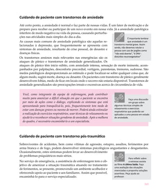269
Cuidando de paciente com transtornos de ansiedade
Até certo ponto, a ansiedade é normal e faz parte de nossas vidas. É um fator de motivação e de
preparo para receber ou participar de um novo evento em nossa vida. Já a ansiedade patológica
interfere de modo negativo na vida da pessoa, causando perturba-
ções nas atividades mais simples do dia-a-dia.
As causas mais comuns de ansiedade patológica são aquelas re-
lacionadas à depressão, que frequentemente se apresenta com
sintomas de ansiedade, resultante de crise pessoal, de desastre e
doenças físicas.
Os transtornos ansiosos mais relevantes nas emergências são os
ataques de pânico e transtornos de ansiedade generalizados. Os
ataques de pânico têm início súbito, com ansiedade intensa, sensação de morte iminente, acom-
panhados por palpitações, desconforto precordial, vertigem, parestesias, tremores, sudorese. São
medos patológicos desproporcionais ao estímulo e pode focalizar-se sobre qualquer coisa que, de
algum modo, sugirá morte, doença ou desastre. Os pacientes com transtorno de pânico geralmente
desenvolvem fobias, medo de ficar em locais onde o socorro não estaria disponível. Transtornos de
ansiedade generalizados são preocupações irreais e excessivas acerca de circunstância de vida.
Você, como integrante da equipe de enfermagem, pode contribuir
muito para amenizar a difícil situação em que o paciente se encontra
por meio de ações como o diálogo, explicando os sintomas que está
apresentando para tranquilizá-lo, pois, frequentemente tem medo de
estar com doenças graves ou mesmo de morrer. Poderá ainda estimular
a realização de exercícios respiratórios, usar técnicas de relaxamento ou
ajudá-lo a reconhecer situações geradoras de ansiedade. Após a melhora
do quadro, é necessário encaminhá-lo a um especialista.
Cuidando de paciente com transtorno pós-traumático
Sobreviventes de acidentes, bem como vítimas de agressão, estupro, assaltos, ferimentos por
arma branca e de fogo, podem desenvolver sintomas psicológicos angustiantes e desgastantes.
Ocasionalmente, estes sintomas podem levar ao desenvolvimento
de problemas psiquiátricos mais sérios.
No serviço de emergência, a assistência de enfermagem tem o ob-
jetivo de amenizar a situação traumática atuando no tratamento
de ferimentos, se presente, promovendo um ambiente acolhedor e
oferecendo apoio ao paciente e aos familiares. Assim que possível,
encaminhá-lo para o serviço especializado.
Faça uma discussão
em grupo sobre
algumas técnicas simples de
relaxamento e exercícios
respiratórios que poderão ser
aplicados a uma pessoa em estado
de ansiedade.
É importante lembrar
que ansiedade é um
transtorno mental grave. Assim
sendo, não devemos rotular a
pessoa com uso de jargões como
“não está doente”, “é DNV -
distúrbio neurovegetativo“
Para refletir sobre
o estresse assista
ao filme A última Saída. Faça
uma avaliação das situações
vivenciadas e proponha soluções
assertivas. Peça ajuda ao
professor.
 