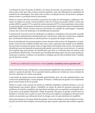 276
A avaliação de risco de queda, de flebite e de úlcera de pressão, sua prevenção e medidas cor-
retivas para evitar que estes eventos ocorram repetidas vezes são indicadores de qualidade da
assistência de enfermagem. Para todos estes eventos, a avaliação do risco do paciente a qualquer
destes eventos é a principal forma de prevenção.
Dentre os eventos adversos associados ao processo de cuidar em enfermagem, a infiltração, obs-
trução ou flebite em acesso venoso periférico antes de 72 horas de punção (53,8%), úlcera por
pressão (30,8%), queda (7,7%) e perda de sonda nasoenteral (7,7%), foram apontados como sendo
os mais frequentes em pesquisa realizada em cem prontuários de pacientes idosos hospitalizados
(SANTOS, 2009). Outros eventos adversos decorrentes do cuidado de enfermagem e bastante
comuns são os erros de medicação e de identificação do paciente.
O potencial de risco para erros de medicação na urgência e emergência está associado à grande
quantidade de medicamentos administrados por vias diversas, entre elas a endovenosa, exigindo
que o profissional esteja atento ao cálculo preciso e ao preparo de drogas vasoativas.
Erros de identificação do paciente podem ocorrer durante todas as fases do diagnóstico ou trata-
mento. Uma série de condições facilita estes erros, como o paciente estar sedado ou ter debilida-
des sensoriais, mudança de quarto, leito ou lugar dentro do hospital, entre outros. Um sistema de
identificação que não dependa do paciente pode ajudar a prevenir este evento adverso. A maioria
dos hospitais opta pela pulseira de identificação, que deve se verificada antes de realizar cada
procedimento. Desta forma, é necessário que o profissional esteja seguro de que é para aquele pa-
ciente que se destina o cuidado a ser prestado e certifique que ele está recebendo todo o cuidado
que de fato deve receber.
Lembrar que o profissional de saúde deve ter certeza de prestar a assistência certa ao paciente certo.
Um evento adverso que corresponde a uma proporção significativa dos acidentes em serviços de
saúde é a queda de paciente. Na sua grande maioria, poderia ser evitada por uma avaliação de
risco de o paciente vir a sofrer uma queda.
A prevenção de queda não possui medidas padronizadas, pois, em cada estabelecimento, este
evento tem epidemiologia e causas próprias. Portanto, a notificação de quedas é um importante
passo na prevenção de novas quedas.
Dentre as causas mais comuns de queda no ambiente hospitalar, podemos destacar o uso de
medicamentos que podem alterar o equilíbrio ou estado de alerta do paciente, pacientes com
problemas de marcha e equilíbrio, pós-operatório imediato, piso ou superfície escorregadia, altu-
ra da cama, uso de grades rebaixadas e idade do paciente. Em geral, as quedas ocorrem mais no
banheiro e ao tentar sair ou subir na cama. Em serviços de urgência e emergência, devemos estar
atentos aos pacientes que utilizaram álcool ou drogas, uma vez que interferem no equilíbrio.
Outra preocupação é com a gravidade das quedas. Como nem sempre os danos podem ser avalia-
dos por um exame físico simples, é necessário que após a queda o paciente seja avaliado, segundo
 