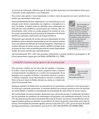 277
as normas da instituição. Sabemos que as lesões podem repercutir em traumatismos sérios para
o paciente, sendo importante a sua notificação.
Para evitar uma queda, o mais importante é avaliar o risco do paciente em cair e auxiliá-lo nas
tarefas que apresentam maior risco.
Outra possibilidade de lesão importante a ser estudada para a sua
atuação como técnico especialista em urgência e emergência é o
risco de flebite. A flebite pode ser definida como inflamação ou
infecção das veias periféricas caracterizada por eritema, dor, en-
durecimento, calor, rubor ou cordão palpável no sentido da veia.
É causada principalmente pela presença de dispositivo de infusão
periférica e aplicação endovenosa de drogas irritativas.
Trataremos aqui somente de eventos adversos relacionados às veias
periféricas, pois as infecções relacionadas ao uso de cateteres centrais
você verá adiante em Infecção da Corrente Sanguínea. Separamos os
eventos adversos do acesso venoso central e periférico porque tanto
os fatores de risco como as medidas preventivas variam dependendo
do tipo de acesso vascular que o paciente possui.
Aproximadamente 30% a 50% dos pacientes submetidos à punção periférica prolongada (> 48
horas) apresentarão algum grau de flebite (WEBSTER et al., 2008).
ATENÇÃO! O primeiro sinal que aparece é a dor no local da punção.
Para prevenir a flebite em seu dia-a-dia de trabalho, é importan-
te avaliar o local de inserção do cateter, palpando sobre o curativo
ou inspecionando visualmente se o curativo for transparente. Se na
palpação você suspeitar de flebite, é necessário remover o curativo
e realizar a inspeção visual. Recomenda-se remover o cateter peri-
férico se houver sinais de flebite, infecção ou, ainda, se o cateter não
estiver funcionando bem.
Qualquer episódio de flebite deve ser anotado em seu prontuário, incluindo o local de punção e
os sinais que o paciente apresentou. A anotação ajudará na avaliação quanto ao risco do paciente
ter outras flebites e também eventualmente na necessidade de outra forma de acesso venoso.
Em continuidade aos nossos estudos, destacamos que a úlcera de pressão é considerada um indica-
dor de qualidade da assistência de enfermagem em pacientes com mobilidade reduzida. Cerca de
75% das pessoas que têm úlcera de pressão têm mais de 65 anos, mas jovens com problemas neuro-
lógicos também podem ser afetados. A prevalência da úlcera de pressão varia muito com o tipo de
serviço. Em hospitais de pacientes agudos, esta taxa está entre 4,7% e 32%, já nos serviços de saúde
de longa permanência, a prevalência varia de 8,5% a 22% (BLUESTEIN; JAVAHERI, 2008).
São encontrados na
literatura vários
fatores de riscos para flebite, dos
quais se destacam os de sítio de
inserção, em que os membros
inferiores têm maior chance de
flebite que membros superiores, e
no antebraço, maior risco que na
mão. As inserções feitas em
situações de urgência e
emergência também apresentam
maior chance de infecção, assim
como o tempo de cateterização >
que 36 horas.
Faça uma revisão
sobre os sinais e
sintomas de flebite.
Peça auxílio ao professor.
 
