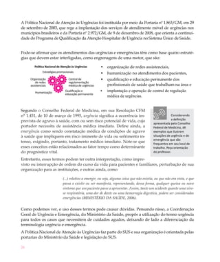 26
A Política Nacional de Atenção às Urgências foi instituída por meio da Portaria nº 1.863/GM, em 29
de setembro de 2003, que rege a implantação dos serviços de atendimento móvel de urgências nos
municípios brasileiros e da Portaria nº 2.972/GM, de 9 de dezembro de 2008, que orienta a continui-
dade do Programa de Qualificação da Atenção Hospitalar de Urgência no Sistema Único de Saúde.
Pode-se afirmar que os atendimentos das urgências e emergências têm como base quatro estraté-
gias que devem estar interligadas, como engrenagens de uma motor, que são:
Política Nacional de Atenção às Urgências
Estratégias promocionais
Organização
de redes
assistenciais
Humanização
Qualificação e
educação permanente
Central de
regulamentação
médica de urgências
organização de redes assistenciais,•	
humanização no atendimento dos pacientes,•	
qualificação e educação permanente dos•	
profissionais de saúde que trabalham na área e
implantação e operação de central de regulação•	
médica de urgências.
Segundo o Conselho Federal de Medicina, em sua Resolução CFM
n° 1.451, de 10 de março de 1995, urgência significa a ocorrência im-
prevista de agravo à saúde, com ou sem risco potencial de vida, cujo
portador necessita de assistência médica imediata. Define ainda, a
emergência como sendo constatação médica de condições de agravo
à saúde que impliquem em risco iminente de vida ou sofrimento in-
tenso, exigindo, portanto, tratamento médico imediato. Note-se que
esses conceitos estão relacionados ao fator tempo como determinante
do prognóstico vital.
Entretanto, esses termos podem ter outra interpretação, como impre-
visto ou interrupção de ordem do curso da vida para pacientes e familiares, perturbação de sua
organização para as instituições, e outras ainda, como
(...) relativo a emergir, ou seja, alguma coisa que não existia, ou que não era vista, e que
passa a existir ou ser manifesta, representando, dessa forma, qualquer queixa ou novo
sintoma que um paciente passe a apresentar. Assim, tanto um acidente quanto uma viro-
se respiratória, uma dor de dente ou uma hemorragia digestiva, podem ser consideradas
emergências (MINISTÉRIO DA SAÚDE, 2006).
Como podemos ver, o uso desses termos pode causar dúvidas. Pensando nisso, a Coordenação
Geral de Urgência e Emergência, do Ministério da Saúde, propôs a utilização do termo urgência
para todos os casos que necessitem de cuidados agudos, deixando de lado a diferenciação da
terminologia urgência e emergência.
A Política Nacional de Atenção às Urgências faz parte do SUS e sua organização é orientada pelas
portarias do Ministério da Saúde e legislação do SUS.
Considerando
a definição
apresentada pelo Conselho
Federal de Medicina, dê
exemplos que ilustrem
situações de urgência e de
emergência que são
frequentes em seu local de
trabalho. Peça orientação
do professor.
 