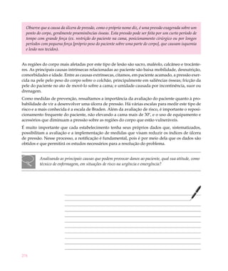 278
Observe que a causa da úlcera de pressão, como o próprio nome diz, é uma pressão exagerada sobre um
ponto do corpo, geralmente proeminências ósseas. Esta pressão pode ser feita por um curto período de
tempo com grande força (ex. restrição do paciente na cama, posicionamento cirúrgico ou por longos
períodos com pequena força [próprio peso do paciente sobre uma parte do corpo], que causam isquemia
e lesão nos tecidos).
As regiões do corpo mais afetadas por este tipo de lesão são sacro, maléolo, calcâneo e trocânte-
res. As principais causas intrínsecas relacionadas ao paciente são baixa mobilidade, desnutrição,
comorbidades e idade. Entre as causas extrínsecas, citamos, em paciente acamado, a pressão exer-
cida na pele pelo peso do corpo sobre o colchão, principalmente em saliências ósseas; fricção da
pele do paciente no ato de movê-lo sobre a cama; e umidade causada por incontinência, suor ou
drenagem.
Como medidas de prevenção, ressaltamos a importância da avaliação do paciente quanto à pro-
babilidade de vir a desenvolver uma úlcera de pressão. Há várias escalas para medir este tipo de
risco e a mais conhecida é a escala de Braden. Além da avaliação de risco, é importante o reposi-
cionamento frequente do paciente, não elevando a cama mais de 30º, e o uso de equipamento e
acessórios que diminuam a pressão sobre as regiões do corpo que estão vulneráveis.
É muito importante que cada estabelecimento tenha seus próprios dados que, sistematizados,
possibilitam a avaliação e a implementação de medidas que visam reduzir os índices de úlcera
de pressão. Nesse processo, a notificação é fundamental, pois é por meio dela que os dados são
obtidos e que permitirá os estudos necessários para a resolução do problema.
Analisando as principais causas que podem provocar danos ao paciente, qual sua atitude, como
técnico de enfermagem, em situações de risco na urgência e emergência?
 