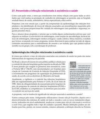 279
27. Prevenindo a infecção relacionada à assistência a saúde
Como você pode notar, o tema que estudaremos tem íntima relação com quase todas as ativi-
dades que você realiza na prestação de cuidados de enfermagem ao paciente, seja no hospital,
unidade básica de saúde, ambulatório, clínica especializada, entre outros.
Propomos com esse estudo que, a partir da compreensão da epidemiologia das infecções hos-
pitalares e da identificação de riscos de infecção associados aos procedimentos requeridos pelo
paciente, você possa proporcionar-lhe cuidado de enfermagem com qualidade e segurança, se-
gundo preceitos éticos.
Para o alcance desse propósito, é preciso que se tenha alguns conhecimentos prévios que você
adquiriu ao realizar o curso técnico de enfermagem, como noções de microbiologia, técnicas bá-
sicas de enfermagem, enfermagem médico-cirúrgica e saúde coletiva. Dessa maneira, à medida
que formos avançando em nosso programa, iremos direcioná-lo para realizar revisão de alguns
conteúdos necessários para o entendimento do assunto a ser tratado, que você poderá realizar
sozinho ou em grupo, sob a coordenação do professor.
Epidemiologia das infecções relacionadas à assistência a saúde
Já vimos que reduzir o risco de infecções associadas aos cuidados de saúde faz parte das metas
internacionais de segurança do paciente.
No Brasil, o desenvolvimento de uma política pública voltada para
o controle de infecção hospitalar ganha impulso na década de 1980.
É nesse período que surgem os primeiros atos normativos, como
a Portaria MS nº 196/83, com recomendações aos hospitais para
criação de Comissão de Controle de Infecção Hospitalar (CCIH),
e investimento em programas de capacitação de profissionais de
saúde, de acordo com as diretrizes do Ministério de Saúde.
Atualmente, a vigilância e o controle das infecções hospitalares
(IH) são regulamentados pela Portaria nº 2.616, de 12 de maio de
1998. Além da obrigatoriedade da manutenção pelos hospitais do
país, de programa de controle de infecções hospitalares (PCIH) e
de CCIH, estabelece as competências e as diretrizes para seu efeti-
vo controle nos serviços de saúde.
A propósito, você se lembra do significado de infecção associada à assistência a saúde?
Vamos começar pelo nome. Antigamente utilizávamos o termo infecção hospitalar, depois com o
desenvolvimento dos sistemas de saúde em todo o mundo e com os novos tratamentos dispo-
níveis, realizados em nível ambulatorial, mudou-se o nome para infecção relacionada à assistência
a saúde (Iras), que engloba todo o tipo de cuidado e paciente. Muitas definições podem ser uti-
lizadas para Iras, porém, em nossos estudos, estamos adotando a definição descrita na Portaria
Você pode observar
no hospital em que
trabalha se o programa definido
pelo CCIH é executado pela equipe
do Serviço de Controle de Infecção
Hospitalar (SCIH). Visite o serviço
de seu local de trabalho e procure
conhecer as ações que a equipe
desenvolve para prevenir e
controlar a infecção hospitalar.
Reflita sobre como essas ações se
inter-relacionam com as suas
práticas no processo de cuidar.
 