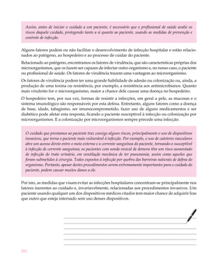 282
Assim, antes de iniciar o cuidado a um paciente, é necessário que o profissional de saúde avalie os
riscos daquele cuidado, protegendo tanto a si quanto ao paciente, usando as medidas de prevenção e
controle de infecção.
Alguns fatores podem ou não facilitar o desenvolvimento de infecção hospitalar e estão relacio-
nados ao patógeno, ao hospedeiro e ao processo de cuidar do paciente.
Relacionado ao patógeno, encontramos os fatores de virulência, que são características próprias dos
microorganismos, que os fazem ser capazes de infectar outro organismo e, no nosso caso, o paciente
ou profissional de saúde. Os fatores de virulência trazem uma vantagem ao microorganismo.
Os fatores de virulência podem ter uma grande habilidade de adesão ou colonização ou, ainda, a
produção de uma toxina ou resistência, por exemplo, a resistência aos antimicrobianos. Quanto
mais virulento for o microorganismo, maior a chance dele causar uma doença no hospedeiro.
O hospedeiro tem, por sua vez, formas de resistir a infecções, em geral a pele, as mucosas e o
sistema imunológico são responsáveis por esta defesa. Entretanto, alguns fatores como a doença
de base, idade, tabagismo, ser imunocomprometido, fazer uso de alguns medicamentos e ser
diabético pode afetar esta resposta, ficando o paciente susceptível à infecção ou colonização por
microorganismos. E a colonização por microorganismos sempre precede uma infecção.
O cuidado que prestamos ao paciente traz consigo alguns riscos, principalmente o uso de dispositivos
invasivos, que torna o paciente mais vulnerável à infecção. Por exemplo, o uso de cateteres vasculares
abre um acesso direto entre o meio externo e a corrente sanguínea do paciente, tornando-o susceptível
à infecção de corrente sanguínea; os pacientes com sonda vesical de demora têm um risco aumentado
de infecção do trato urinário, em ventilação mecânica de ter pneumonia, assim como aqueles que
foram submetidos à cirurgia. Todos expostos à infecção por quebra das barreiras naturais de defesa do
organismo. Portanto, apesar destes procedimentos serem extremamente importantes para o cuidado do
paciente, podem causar muitos danos a ele.
Por isto, as medidas que visam evitar as infecções hospitalares concentram-se principalmente nos
fatores inerentes ao cuidado e, invariavelmente, relacionadas aos procedimentos invasivos. Um
paciente usando qualquer um dos dispositivos médicos citados tem maior chance de adquirir Iras
que outro que esteja internado sem uso desses dispositivos.
 