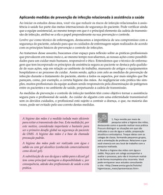 285
Aplicando medidas de prevenção de infecção relacionada à assistência a saúde
Ao iniciar os estudos dessa área, você viu que reduzir os riscos de infecção relacionados à assis-
tência à saúde faz parte das metas internacionais de segurança do paciente. Pode verificar ainda
que a equipe assistencial, ao mesmo tempo em que é o principal elemento da cadeia de transmis-
são de infecção, atribui-se a ela o papel preponderante na sua prevenção e controle.
Lembre que como técnico de enfermagem, destacamos a importância de seu compromisso com a
segurança do paciente, zelando para que os cuidados de enfermagem sejam realizados de acordo
com os princípios básicos de prevenção e controle de infecções.
Ao tratarmos desse assunto, buscamos criar espaço para reflexão sobre as práticas profissionais
que prevalecem em nosso meio e, ao mesmo tempo reavaliarmos, as nossas ações como possibili-
dades para um cuidar mais humano, responsável e ético. Entendemos que o técnico de enferma-
gem que tem incorporado os princípios de assistência segura ao paciente se destaca pela qualida-
de de suas ações, seja em relação ao ambiente de trabalho, manuseio de artigos e equipamentos
hospitalares e ao processo de cuidar. Assim sendo, aplica com zelo as medidas de prevenção de
infecção durante o tratamento do paciente, atento a todos os aspectos, por mais simples que lhe
pareçam, como, por exemplo, a correta higiene das mãos. Ao negligenciar esta prática tão sim-
ples, muitos profissionais da equipe acabam sendo responsáveis pela disseminação de patógenos
entre os pacientes e no ambiente de saúde, perpetuando a cadeia de transmissão.
As medidas de prevenção e controle de infecção também têm como objetivo tornar a assistência
segura para o profissional de saúde. Ao cuidar de alguém com uma enfermidade transmissível
sem os devidos cuidados, o profissional está sujeito a contrair a doença, o que, na maioria das
vezes, pode ser evitado pelo uso correto destas medidas.
A higiene das mãos é a medida isolada mais eficiente
para evitar a transmissão das Iras. Esta medida foi, por
este motivo, considerada importante o bastante para
ser o primeiro desafio global na segurança do paciente
da OMS. A higiene das mãos é a base da chamada
precaução padrão.
A higiene das mãos pode ser realizada com água e
sabão ou com gel alcoólico (conhecido comercialmente
como álcool gel).
A substituição do uso da água e sabão para o álcool gel
tem como principal vantagem a disponibilidade e, por
consequência, adesão dos profissionais de saúde a esta
prática.
1. Faça revisão por meio de
pesquisa sobre a higiene das mãos,
destacando como e quando realizar essa prática.
Procure distinguir as situações em que são
indicadas o uso de água e sabão, preparação
alcoólica e antisséptico. Troque ideias com os
colegas de classe, formando pequenos grupos,
sob a orientação do professor. Relacione o que
você vivencia em seu local de trabalho com a
pesquisa realizada.
2. Realize a higiene das mãos com água e
sabão. Peça para um colega acompanhar e
avaliar o processo, pois não é incomum realizá-
la de forma incompleta e/ou incorreta. Você
pode enriquecer seus estudos consultando
o site: <http://www.anvisa.gov.br/hotsite/
higienizacao_maos/apresentacao.htm>.
 