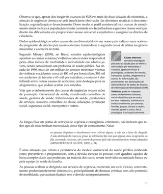 27
Observa-se que, apesar dos inegáveis avanços do SUS em mais de duas décadas de existência, a
atenção às urgências destaca-se pela insuficiente efetivação das diretrizes relativas à descentra-
lização, regionalização e financiamento. Desse modo, o perfil assistencial traz marcas de atendi-
mento ainda ineficaz à população e tensão constante aos trabalhadores e gestores desses serviços,
diante das dificuldades em proporcionar acesso universal e equitativo e assegurar os direitos de
cidadania.
Dados epidemiológicos sobre causas de morbimortalidade em nosso país indicam uma acelera-
da progressão de mortes por causas externas, tornando-se a segunda causa de óbitos no gênero
masculino e a terceira no total.
Segundo Minayo (2009), no Brasil, estudos epidemiológicos
apontam as causas externas/violência como o maior responsável
pelos altos índices de morbidade e mortalidade em adultos jo-
vens, sendo considerado um problema de saúde pública. Na dé-
cada de 1990, mais de um milhão de pessoas morreram vítimas
de violência e acidentes: cerca de 400 mil por homicídios, 310 mil
em acidentes de trânsito e 65 mil por suicídios; o restante é dis-
tribuído entre outras causas de acidentes, com destaque para os
afogamentos, que podem ocultar atos suicidas.
Veja que o enfrentamento das causas de urgências requer ações
de promoção intersetorial de saúde, envolvendo conselhos de
saúde, gestores de saúde, trabalhadores da saúde, prestadores
de serviços, usuários, conselhos de classe, educação, promoção
social, segurança social, transportes e outros.
As longas filas em portas de serviços de urgência e emergência, entretanto, não indicam que to-
dos que ali estão tenham necessidade desse tipo de atendimento. Nelas
as pessoas disputam o atendimento sem critério algum, a não ser a hora da chegada.
A não-distinção de riscos ou graus de sofrimento faz com que alguns casos se agravem na
fila, ocorrendo, às vezes, até a morte de pessoas pelo não-atendimento no tempo adequado
(MINISTÉRIO DA SAÚDE, 2009, p. 24).
É uma situação que retrata a persistência do modelo assistencial da saúde pública conhecida
como preventivas e programáticas, sem a devida atenção às pessoas com quadros agudos de
baixa complexidade que poderiam, na maioria dos casos, serem resolvidos na unidade básica ou
pela equipe de saúde da família.
As pessoas acabam se dirigindo aos serviços de urgência, mantendo um ciclo vicioso, com trata-
mento predominantemente sintomático, principalmente de doenças crônicas com alto potencial
de morbidade, que acabam ficando sem o devido acompanhamento.
Causas externas:
conceito empregado
pela área da saúde para se referir a
mortalidade por homicídios e
suicídios, agressões físicas e
psicológicas, acidentes de trânsito,
transporte, quedas, afogamento e
outros. As informações são
provenientes das declarações de
óbito do banco de dados do Sistema
de Informação de Mortalidade (SIM).
Violência: pode ser mapeada
como um fenômeno humano,
social e histórico que se traduz
em atos realizados, individual ou
institucionalmente, por pessoas,
famílias, grupos, classes e nações,
visando agredir o outro, física,
psicológica e até espiritualmente.
 