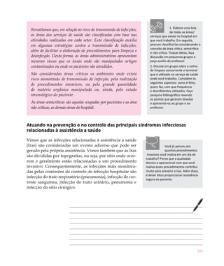 289
Ressaltamos que, em relação ao risco de transmissão de infecções,
as áreas dos serviços de saúde são classificadas com base nas
atividades realizadas em cada setor. Esta classificação auxilia
em algumas estratégias contra a transmissão de infecções,
além de facilitar a elaboração de procedimentos para limpeza e
desinfecção. Desta forma, as áreas administrativas apresentam
menores riscos que os locais onde são manipulados artigos
contaminados ou onde os pacientes são atendidos.
São consideradas áreas críticas os ambientes onde existe
risco aumentado de transmissão de infecção, pela realização
de procedimentos invasivos, ou pela grande quantidade
de matéria orgânica manipulada ou, ainda, pelo estado
imunológico do paciente.
As áreas semicríticas são aquelas ocupadas por pacientes e as área
não críticas, as demais áreas do hospital.
Atuando na prevenção e no controle das principais síndromes infecciosas
relacionadas à assistência a saúde
Vimos que as infecções relacionadas à assistência a saúde
(Iras) são consideradas um evento adverso que pode ser
gerado pela própria assistência. Vimos também que as Iras
são divididas por topografias, ou seja, por sítio onde ocor-
rem e geralmente estão relacionadas a um procedimento
invasivo. Consequentemente, as infecções mais monitora-
das pelas comissões de controle de infecção hospitalar são
infecção do trato respiratório (pneumonia), infecção de cor-
rente sanguínea, infecção do trato urinário, pneumonia e
infecção do sitio cirúrgico.
Você já pensou em
quantos procedimentos
invasivos você realiza em um dia de
trabalho? Pense que a qualidade
técnica e operacional com que você
realiza esses procedimentos contribui
muito para prevenir a Iras. Além disso,
é dever ético proporcionar assistência
segura ao paciente.
1. Elabore uma lista
de todas as áreas/
serviços que existe no hospital em
que você trabalha. Em seguida,
procure classificá-las considerando o
conceito de área crítica, semicrítica
e não crítica. Troque ideias, faça
discussão em pequenos grupos e
peça auxílio do professor.
2. Discuta em grupo sobre a rotina
de limpeza concorrente e terminal
que é utilizada no serviço de saúde
onde você trabalha. Considere os
seguintes aspectos: como é feito,
quem faz, com que frequência
e desinfetantes utilizados. Faça
pesquisa bibliográfica revendo
os pontos que geraram dúvidas
e apresente-os ao grupo e ao
professor.
 