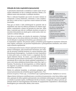 290
Infecção do trato respiratório (pneumonia)
A pneumonia relacionada à assistência à saúde ocorre em pa-
cientes submetidos ou não à ventilação mecânica. Destes, a in-
cidência maior está associada à ventilação mecânica.
Não é a infecção hospitalar que ocorre em maior número se
comparada a outras síndromes, entretanto, é uma complica-
ção séria e, entre as Iras, é a que tem o maior número de morte
associadas.
Veja que ao inserir o tubo endotraqueal no paciente está se
impedindo uma série de reflexos protetores do sistema respi-
ratório, aumentando a chance do paciente ter uma Iras. Além
disso, o paciente que está em ventilação mecânica em geral se
encontra clinicamente em estado grave, sendo assim, mais sus-
ceptível a contrair infecção.
Você deve se recordar, em estudos de anatomia e fisiologia
humana, que as vias aéreas inferiores são estéreis. A principal
via de infecção é a aspiração de bactérias, que colonizam o tra-
to respiratório superior. Em pessoas sadias, as bactérias gram-negativas raramente colonizam
estas regiões, entretanto, em paciente hospitalizados e principalmente entubados, esta coloni-
zação aumenta rapidamente.
A colonização nestes locais se dá por aspirações de microorga-
nismos orofaríngeos, pela translocação bacteriana, por inala-
ção de aerossóis contendo bactérias ou, menos frequente, pela
disseminação hematogênica. A proteção do trato respiratório
se inicia pelo nariz, as cordas vocais e a angulação dos brô-
nquios (barreira física). Ao tossir, o paciente pode eliminar
eficazmente grande número de bactérias. A próxima proteção
encontrada são os cílios das células epiteliais respiratórias e o
muco com várias substâncias bactericidas, entre elas a IgA e a
lisozima. Na presença de microrganismo, as células fagocitá-
rias digerem as partículas inaladas e as eliminam através do
movimento mucociliar.
Dentro do ambiente hospitalar, os principais patógenos que
causam pneumonias são as bactérias gram-negativas (ex.: Pseu-
domonas aeruginosa, Proteus spp., e Acinetobacter spp.) e gram-positivas (ex. Staphylococcus aureus).
Alguns fatores intrínsecos contribuem para a ocorrência de pneumonia, como baixa defesa orgâ-
nica, aspiração de refluxo gástrico pelo paciente com entubação endotraqueal e sonda nasogástri-
ca estando na posição supina, imobilização devido ao trauma, cirurgias de cabeça e pescoço, pe-
netração direta de microorganismos decorrentes de equipamentos respiratórios e disseminação
hematogênica por endocardite, flebite, entre outros.
A translocação bacteriana
é passagem de bactérias
a partir do lúmen gastrointestinal.
Pesquise quais os
fatores que interferem
nos mecanismos normais de defesa do
trato respiratório e podem causar
infecção. Converse com seus colegas
de sala de aula. Se necessitar, peça
ajuda ao professor.
Grupos especiais de
pacientes apresentam
maior incidência de infecção
respiratória hospitalar (ANVISA, 2000):
com trauma torácico, apresentam
taxas variando entre 20 e 25%;
com trauma craniano e internados
em UTI neurocirúrgica, taxas de 23% a
42,2%; grande queimado, 14%;
com câncer e transplantados de
medula óssea, taxas de 20%;
cirurgia torácica ou de abdômen,
superior de 3,8 a 17,5%.
A infecção associada à ventilação
mecânica tem íntima relação com
os procedimentos destinados à sua
viabilização.
 