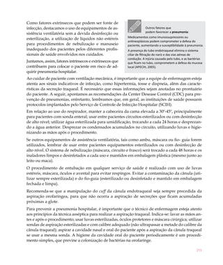 291
Outros fatores que
podem favorecer a pneumonia:
Medicamentos como imunossupressores ou
antineoplásicos podem comprometer a defesa do
paciente, aumentando a susceptibilidade à pneumonia.
A presença do tubo endotraqueal elimina o sistema
ciliar de filtração do nariz e das vias aéreas de
condução. A injúria causada pelo tubo, e as bactérias
que ficam no tubo, comprometem a defesa da mucosa
local (APECIH, 2005).
Como fatores extrínsecos que podem ser fonte de
infecção, destacamos o uso de equipamentos de as-
sistência ventilatória sem a devida desinfecção ou
esterilização, a utilização de líquidos não estéreis
para procedimentos de nebulização e manuseio
inadequado dos pacientes pelos diferentes profis-
sionais de saúde envolvidos nos cuidados.
Juntamos, assim, fatores intrínsecos e extrínsecos que
contribuem para colocar o paciente em risco de ad-
quirir pneumonia hospitalar.
Ao cuidar de paciente com ventilação mecânica, é importante que a equipe de enfermagem esteja
atenta aos sinais indicativos de infecção, como hipertermia, tosse e dispneia, além das caracte-
rísticas da secreção traqueal. É necessário que essas informações sejam anotadas no prontuário
do paciente. A seguir, apontamos as recomendações da Center Desease Control (CDC) para pre-
venção de pneumonias, entretanto, lembramos que, em geral, as instituições de saúde possuem
protocolos implantados pelo Serviço de Controle de Infecção Hospitalar (SCIH).
Em relação ao uso do respirador, manter a cabeceira da cama elevada a 30º-45º, principalmente
para pacientes com sonda enteral; usar entre pacientes circuitos esterilizados ou com desinfecção
de alto nível; utilizar água esterilizada para umidificação, trocando a cada 24 horas e desprezan-
do a água anterior. Desprezar os condensados acumulados no circuito, utilizando luvas e higie-
nizando as mãos após o procedimento.
Se outros equipamentos de assistência ventilatória, tais como ambu, máscara ou fio- guia forem
utilizados, lembrar de usar entre pacientes equipamentos esterilizados ou com desinfecção de
alto nível. O sistema de nebulização (máscara, circuito e frasco) será trocado a cada 48 horas e os
inaladores limpos e desinfetados a cada uso e mantidos em embalagem plástica (mesmo junto ao
leito ou maca).
O procedimento de entubação em qualquer serviço de saúde é realizado com uso de luvas
estéreis, máscara, óculos e avental para evitar respingos. Evitar a contaminação da cânula (uti-
lizar sempre esterilizada) e do fio-guia (esterilizado ou desinfetado e mantido em embalagem
fechada e limpa).
Recomenda-se que a manipulação do cuff da cânula endotraqueal seja sempre precedida da
aspiração orofaríngea, para que não ocorra a aspiração de secreções que ficam acumuladas
próximas a glote.
Para prevenir a pneumonia hospitalar, é importante que o técnico de enfermagem esteja atento
aos princípios da técnica asséptica para realizar a aspiração traqueal. Indica-se: lavar as mãos an-
tes e após o procedimento; usar luvas esterilizadas, óculos protetores e máscara cirúrgica; utilizar
sondas de aspiração esterilizadas e com calibre adequado (não ultrapassar a metade do calibre da
cânula traqueal); aspirar a cavidade nasal e oral do paciente após a aspiração da cânula traqueal
se usar a mesma sonda. A higiene da cavidade oral do paciente periodicamente é um procedi-
mento simples, que previne a colonização de bactérias na orofaringe.
 