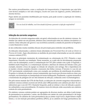 292
Em outros procedimentos, como a realização de traqueostomia, é importante que seja feita
com técnica asséptica e em sala cirúrgica, exceto em casos de urgência, porém, utilizando a
mesma técnica.
Fique atento aos pacientes imobilizados por trauma, pois pode ocorrer a aspiração de vômitos,
sangue ou secreções.
Em seu local de trabalho, você tem atuado de forma a prevenir a infecção respiratória?
Infecção da corrente sanguínea
As infecções de corrente sanguínea estão, em geral, relacionadas ao uso de cateteres venosos. Ao
instalar um cateter em um paciente, abrimos uma comunicação entre seu sistema circulatório e o
exterior. Estas infecções são graves e sua ocorrência aumenta a estadia do paciente no hospital e
o custo financeiro e social.
Já são conhecidas muitas medidas eficazes de prevenção para controlar este problema.
As infecções relacionadas a cateteres foram abordadas em Prevenindo Risco de Lesão ao Cliente no
Processo de Cuidar. Aqui, discutiremos as medidas de prevenção relacionadas ao uso de cateteres
venosos centrais (CVC).
São cinco os principais momentos de contaminação ou colonização do CVC. Primeiro e mais
importante é durante sua instalação. Neste momento, se a pele não foi devidamente preparada
com o uso de antisséptico, ocorre a contaminação do CVC pelo contato com a pele. O segundo, e
também muito frequente, é a contaminação durante a abertura do sistema de infusão como, por
exemplo, durante a troca do equipo ou infusão de soluções com seringa. Daí a importância de
se manter a técnica asséptica durante o manuseio das linhas venosas. O terceiro é o uso de um
CVC previamente contaminado como, por exemplo, por problema de esterilização do produto.
O quarto é a infusão de solução venosa contaminada, que ocorre por diversos motivos como, por
exemplo, sua formulação ou manipulação de forma inadequada. Finalmente, o quinto momento é
a transmissão de patógeno de um sítio distante da infecção, conhecida como via hematogênica.
Em pelo menos metade das UTIs de São Paulo, as infecções de corrente sanguínea relacionadas a
cateteres venosos centrais ocorrem em 4,8 de cada 1.000 pacientes com cateteres por dia1. Se con-
siderarmos que o uso de CVC é bastante frequente, pode-se estimar o risco de infecção a pacien-
tes submetidos a esse procedimento. Os maiores riscos de infecção estão associados aos cateteres
centrais de curta permanência.
Os cateteres venosos centrais podem ser agrupados de diversos modos; um deles é pelo tempo
de permanência no paciente e, assim, são divididos em cateter de curta permanência e de longa
permanência. Os cateteres de curta permanência são os cateter single-lumen, duplo lúmen e triplo
lúmen, e os de inserção percutânea periférica (PICC), já os cateteres de longa permanência são
 