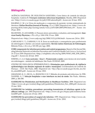 297
Bibliografia
AGÊNCIA NACIONAL DE VIGILÂNCIA SANITÁRIA. Curso básico de controle de infecção
hospitalar. Caderno B. Principais síndromes infecciosas hospitalares. Brasília, 2000. Disponível
em: <http://www.cvs.saude.sp.gov.br/pdf/CIHCadernoB.pdf>. Acesso em: 22 mar. 2010.
BALBINO, C. M. et al. Erros de medicação e a segurança do paciente: revisão sistematizada da
literatura. Online Brazilian Journal of Nursing, v.8, n.3, 2009. Disponível em: <http://www.ob-
jnursing.uff.br/index.php/nursing/article/view/j.1676-4285.2009.2599/html_55>. Acesso em:
29 jan. 2010.
BLUESTEIN , D.; JAVAHERI, A. Pressure ulcers: prevention, evaluation, and management. Ame-
rican Family Physician, v.78, n.10, p. 1186-1194, 15 nov. 2008.
Disponível em: <http://www.aafp.org/afp/2008/1115/p1186.html>. Acesso em: 24 fev. 2010.
CARVALHO V. T.; CASSIANI, S. H. B. Erros na medicação e consequências para profissionais
de enfermagem e clientes: um estudo exploratório. Revista Latino-Americana de Enfermagem.
Ribeirão Preto, v.10, n.4, p. 523-529, jul./ago. 2002.
CORE components for infection prevention and control programmes. Report of the Second Me-
eting Informal Network on Infection Prevention and Control in Health Care Geneva, Switzerland
26–27 June 2008. Disponível em: <http://whqlibdoc.who.int/hq/2009/WHO_HSE_EPR_2009.1_
eng.pdf >. Acesso em: 22 mar. 2010.
FORTES, J. I. et al. Guia curricular - Área I – Promovendo a saúde: curso técnico de nível médio
em enfermagem – módulo de habilitação: São Paulo: FUNDAP, 2009.
CENTRO DE VIGILANCIA EPIDEMIOLÓGICA. Orientações para profissionais de vigilância
epidemiológica nas direções regionais de saúde e municípios. Coordenadoria de Controle de
Doenças – CCD. São Paulo, 2006. Disponível em: <ftp://ftp.cve.saude.sp.gov.br/doc_tec/ih/
ih_orient0203.pdf>. Acesso em: 22 mar. 2010.
GRAZIANO, K. U.; SILVA, A.; BIANCHI, E. R. F. Métodos de proteção anti-infecciosa. In: FER-
NANDES, A. T. Infecção hospitalar e suas interfaces na área da saúde. São Paulo, Atheneu,
2000. p. 266-308.
GUIDELINE for Disinfection and Sterilization in Healthcare Facilities. 2008. Disponível em:
<http://www.cdc.gov/ncidod/dhqp/pdf/guidelines/Disinfection_Nov_2008.pdf>.Acesso em:
23 mar. 2010.
GUIDELINE for isolation precautions: preventing transmission of infectious agents in he-
althcare settings. jun. 2007.Disponível em: <http://www.cdc.gov/hicpac/pdf/isolation/Isola-
tion2007.pdf>. Acesso em: 23 mar. 2010.
GUIDELINE for prevention of surgical site infection. 1999. Disponível em: <http://www.cdc.
gov/ncidod/dhqp/pdf/guidelines/SSI.pdf>. Acesso em: 21 fev. 2010.
 