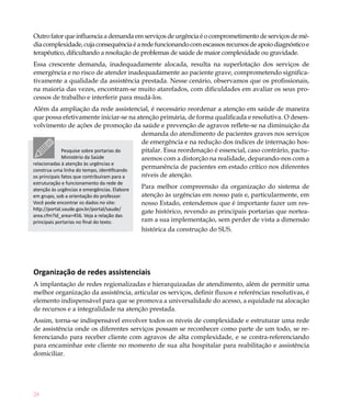 28
Outro fator que influencia a demanda em serviços de urgência é o comprometimento de serviços de mé-
diacomplexidade,cujaconsequênciaéaredefuncionandocomescassosrecursosdeapoiodiagnósticoe
terapêutico, dificultando a resolução de problemas de saúde de maior complexidade ou gravidade.
Essa crescente demanda, inadequadamente alocada, resulta na superlotação dos serviços de
emergência e no risco de atender inadequadamente ao paciente grave, comprometendo significa-
tivamente a qualidade da assistência prestada. Nesse cenário, observamos que os profissionais,
na maioria das vezes, encontram-se muito atarefados, com dificuldades em avaliar os seus pro-
cessos de trabalho e interferir para mudá-los.
Além da ampliação da rede assistencial, é necessário reordenar a atenção em saúde de maneira
que possa efetivamente iniciar-se na atenção primária, de forma qualificada e resolutiva. O desen-
volvimento de ações de promoção da saúde e prevenção de agravos reflete-se na diminuição da
demanda do atendimento de pacientes graves nos serviços
de emergência e na redução dos índices de internação hos-
pitalar. Essa reordenação é essencial, caso contrário, pactu-
aremos com a distorção na realidade, deparando-nos com a
permanência de pacientes em estado crítico nos diferentes
níveis de atenção.
Para melhor compreensão da organização do sistema de
atenção às urgências em nosso país e, particularmente, em
nosso Estado, entendemos que é importante fazer um res-
gate histórico, revendo as principais portarias que nortea-
ram a sua implementação, sem perder de vista a dimensão
histórica da construção do SUS.
Organização de redes assistenciais
A implantação de redes regionalizadas e hierarquizadas de atendimento, além de permitir uma
melhor organização da assistência, articular os serviços, definir fluxos e referências resolutivas, é
elemento indispensável para que se promova a universalidade do acesso, a equidade na alocação
de recursos e a integralidade na atenção prestada.
Assim, torna-se indispensável envolver todos os níveis de complexidade e estruturar uma rede
de assistência onde os diferentes serviços possam se reconhecer como parte de um todo, se re-
ferenciando para receber cliente com agravos de alta complexidade, e se contra-referenciando
para encaminhar este cliente no momento de sua alta hospitalar para reabilitação e assistência
domiciliar.
Pesquise sobre portarias do
Ministério da Saúde
relacionadas à atenção às urgências e
construa uma linha do tempo, identificando
os principais fatos que contribuíram para a
estruturação e funcionamento da rede de
atenção às urgências e emergências. Elabore
em grupo, sob a orientação do professor.
Você pode encontrar os dados no site:
http://portal.saude.gov.br/portal/saude/
area.cfm?id_area=456. Veja a relação das
principais portarias no final do texto.
 