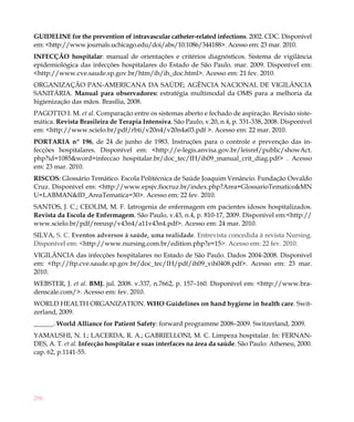 298
GUIDELINE for the prevention of intravascular catheter-related infections. 2002. CDC. Disponível
em: <http://www.journals.uchicago.edu/doi/abs/10.1086/344188>. Acesso em: 23 mar. 2010.
INFECÇÃO hospitalar: manual de orientações e critérios diagnósticos. Sistema de vigilância
epidemiológica das infecções hospitalares do Estado de São Paulo. mar. 2009. Disponível em:
<http://www.cve.saude.sp.gov.br/htm/ih/ih_doc.html>. Acesso em: 21 fev. 2010.
ORGANIZAÇÃO PAN-AMERICANA DA SAÚDE; AGÊNCIA NACIONAL DE VIGILÂNCIA
SANITÁRIA. Manual para observadores: estratégia multimodal da OMS para a melhoria da
higienização das mãos. Brasília, 2008.
PAGOTTO I. M. et al. Comparação entre os sistemas aberto e fechado de aspiração. Revisão siste-
mática. Revista Brasileira de Terapia Intensiva. São Paulo, v.20, n.4, p. 331-338, 2008. Disponível
em: <http://www.scielo.br/pdf/rbti/v20n4/v20n4a03.pdf >. Acesso em: 22 mar. 2010.
PORTARIA nº 196, de 24 de junho de 1983. Instruções para o controle e prevenção das in-
fecções hospitalares. Disponível em: <http://e-legis.anvisa.gov.br/leisref/public/showAct.
php?id=1085&word=infeccao hospitalar.br/doc_tec/IH/ih09_manual_crit_diag.pdf> . Acesso
em: 23 mar. 2010.
RISCOS: Glossário Temático. Escola Politécnica de Saúde Joaquim Venâncio. Fundação Osvaldo
Cruz. Disponível em: <http://www.epsjv.fiocruz.br/index.php?Area=GlossarioTematico&MN
U=LABMAN&ID_AreaTematica=30>. Acesso em: 22 fev. 2010.
SANTOS, J. C.; CEOLIM, M. F. Iatrogenia de enfermagem em pacientes idosos hospitalizados.
Revista da Escola de Enfermagem. São Paulo, v.43, n.4, p. 810-17, 2009. Disponível em:<http://
www.scielo.br/pdf/reeusp/v43n4/a11v43n4.pdf>. Acesso em: 24 mar. 2010.
SILVA, S. C. Eventos adversos à saúde, uma realidade. Entrevista concedida à revista Nursing.
Disponível em: <http://www.nursing.com.br/edition.php?e=15>. Acesso em: 22 fev. 2010.
VIGILÂNCIA das infecções hospitalares no Estado de São Paulo. Dados 2004-2008. Disponível
em: <ftp://ftp.cve.saude.sp.gov.br/doc_tec/IH/pdf/ih09_vih0408.pdf>. Acesso em: 23 mar.
2010.
WEBSTER, J. et al. BMJ. jul. 2008. v.337, n.7662, p. 157–160. Disponível em: <http://www.bra-
denscale.com/>. Acesso em: fev. 2010.
WORLD HEALTH ORGANIZATION. WHO Guidelines on hand hygiene in health care. Swit-
zerland, 2009.
______. World Alliance for Patient Safety: forward programme 2008–2009. Switzerland, 2009.
YAMAUSHI, N. I.; LACERDA, R. A.; GABRIELLONI, M. C. Limpeza hospitalar. In: FERNAN-
DES, A. T. et al. Infecção hospitalar e suas interfaces na área da saúde. São Paulo: Atheneu, 2000.
cap. 62, p.1141-55.
 