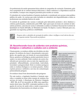 303
Os profissionais de saúde apresentam baixa adesão às campanhas de vacinação. Entretanto, pelo
risco aumentado de se contrair doenças infecciosas, e dada a natureza e a importância social de
seu trabalho, é sempre uma categoria prioritária para receber as vacinas.
O calendário de vacinas brasileiro é bastante atualizado e considerado um sucesso como política
pública de saúde. As vacinas que estão incluídas no calendário são disponibilizadas a todos os
profissionais nas unidades básicas de saúde.
O controle de qualidade das vacinas é realizado pelo laboratório produtor e deve obedecer a
critérios padronizados, estabelecidos pela OMS. Após aprovação em testes de controle do labo-
ratório produtor, cada lote de vacina é submetido à análise no Instituto Nacional de Controle de
Qualidade em Saúde (INCQS), do Ministério da Saúde. Só depois a vacina é liberada para uso,
garantida sua segurança, potência e estabilidade.
Pesquise sobre o calendário de vacinação do adulto e idoso e verifique se você está em dia com
seu esquema vacinal. Peça auxílio ao professor.
29. Reconhecendo riscos de acidentes com produtos químicos,
biológicos e radioativos e cuidados com o ambiente
Classicamente, os resíduos sólidos são divididos em dois
grupos. Os resíduos da classe I, denominados como peri-
gosos, são aqueles que, em função de suas propriedades
físicas, químicas ou biológicas, podem apresentar riscos à
saúde e ao meio ambiente. Estes resíduos são assim clas-
sificados por possuírem uma ou mais das seguintes pro-
priedades: inflamabilidade, corrosividade, reatividade,
toxicidade e patogenecidade. Entre os resíduos perigosos
estão os resíduos biológicos e os metais pesados. Ambos
expõem pessoas e ambiente a um risco de contaminação
potencialmente perigoso.
Os resíduos classe II são denominados não perigosos.
Por este motivo, a legislação brasileira é bastante espe-
cífica e completa no tema sobre manejo de resíduos dos
serviços de saúde. A Resolução da Diretoria Colegiada
- RDC 306, de 07 de dezembro de 2004, trata especifica-
mente deste tema. Esta RDC contempla também as obri-
gações do serviço de saúde sobre a saúde ocupacional e
treinamento dos funcionários em relação ao tema.
Alguns conceitos importantes no
tema resíduos são:
Manejo - o manejo dos resíduos sólidos é
entendido como a ação de gerenciar os
resíduos em seus aspectos intra e extra-
estabelecimento, desde a geração até a
disposição final, incluindo as seguintes etapas:
Segregação - consiste na separação dos
resíduos no momento e local de sua geração,
de acordo com as características físicas,
químicas, biológicas, seu estado físico e os
riscos envolvidos.
Acondicionamento - consiste no ato de
embalar os resíduos segregados em sacos ou
recipientes que evitem vazamentos e resistam
às ações de punctura e ruptura. A capacidade
dos recipientes de acondicionamento deve ser
compatível com a geração diária de cada tipo
de resíduo.
Identificação - consiste no conjunto de
medidas que permite o reconhecimento dos
resíduos contidos nos sacos e recipientes,
fornecendo informações ao correto manejo
dos resíduos sólidos.
 